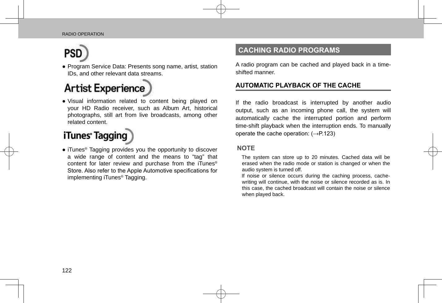 RADIO OPERATION122 ●Program Service Data: Presents song name, artist, station IDs, and other relevant data streams. ●Visual information related to content being played on your HD Radio receiver, such as Album Art, historical photographs, still art from live broadcasts, among other related content.  ●iTunes® Tagging provides you the opportunity to discover a wide range of content and the means to “tag” that content for later review and purchase from the iTunes® Store. Also refer to the Apple Automotive specications for implementing iTunes® Tagging.CACHING RADIO PROGRAMSA radio program can be cached and played back in a time-shifted manner.AUTOMATIC PLAYBACK OF THE CACHEIf the radio broadcast is interrupted by another audio output, such as an incoming phone call, the system will automatically cache the interrupted portion and perform time-shift playback when the interruption ends. To manually operate the cache operation: (→P.123)NOTE lThe system can store up to 20 minutes. Cached data will be erased when the radio mode or station is changed or when the audio system is turned off. lIf noise or silence occurs during the caching process, cache-writing will continue, with the noise or silence recorded as is. In this case, the cached broadcast will contain the noise or silence when played back.