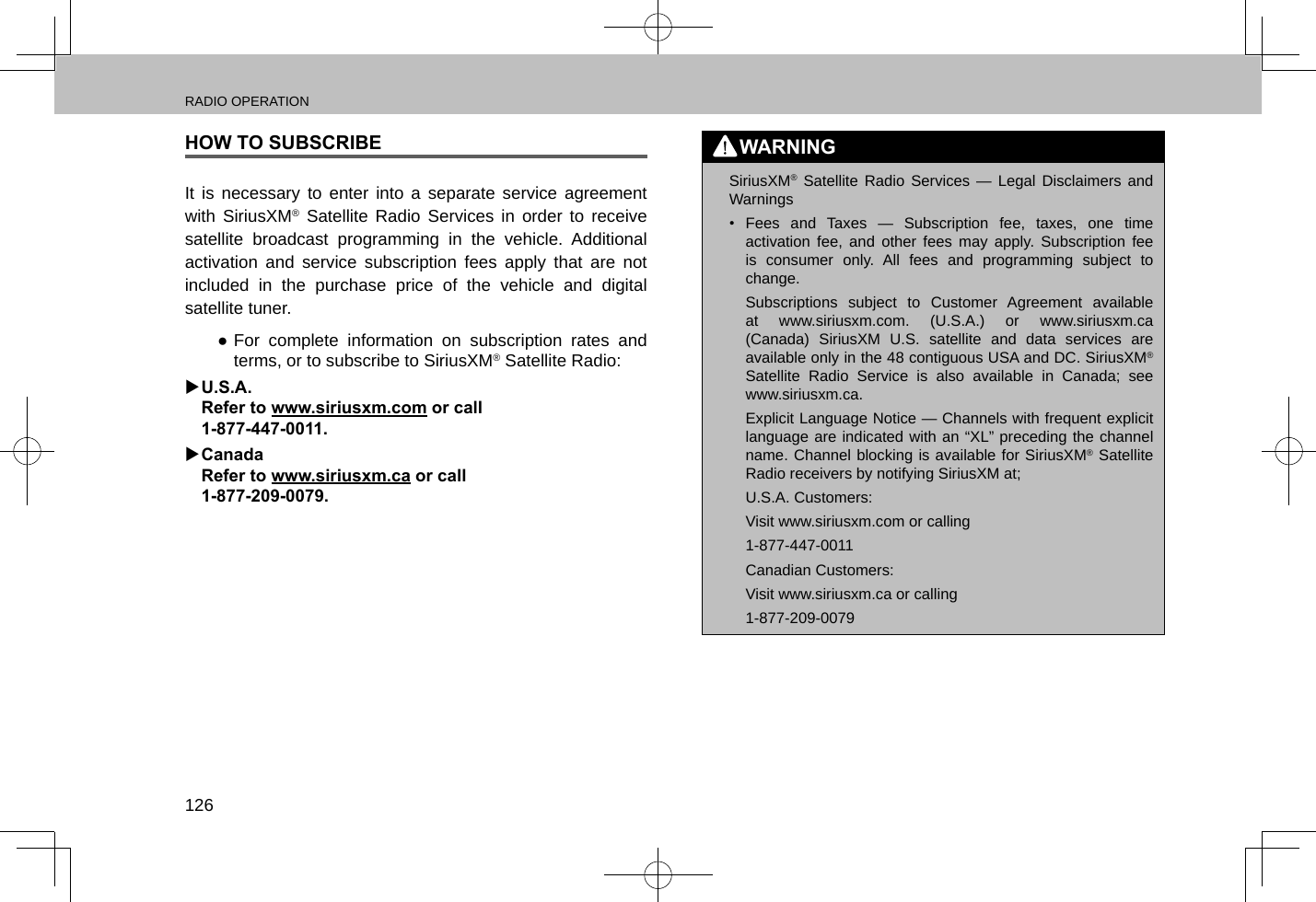 RADIO OPERATION126HOW TO SUBSCRIBEIt is necessary to enter into a separate service agreement with SiriusXM® Satellite Radio Services in order to receive satellite broadcast programming in the vehicle. Additional activation and service subscription fees apply that are not included in the purchase price of the vehicle and digital satellite tuner. ●For complete information on subscription rates and terms, or to subscribe to SiriusXM® Satellite Radio: XU.S.A. Refer to www.siriusxm.com or call  1-877-447-0011. XCanada Refer to www.siriusxm.ca or call  1-877-209-0079.WARNING lSiriusXM® Satellite Radio Services — Legal Disclaimers and Warnings•  Fees and Taxes — Subscription fee, taxes, one time activation fee, and other fees may apply. Subscription fee is consumer only. All fees and programming subject to change.Subscriptions subject to Customer Agreement available at www.siriusxm.com. (U.S.A.) or www.siriusxm.ca (Canada) SiriusXM U.S. satellite and data services are available only in the 48 contiguous USA and DC. SiriusXM® Satellite Radio Service is also available in Canada; see www.siriusxm.ca.Explicit Language Notice — Channels with frequent explicit language are indicated with an “XL” preceding the channel name. Channel blocking is available for SiriusXM® Satellite Radio receivers by notifying SiriusXM at;U.S.A. Customers:Visit www.siriusxm.com or calling 1-877-447-0011Canadian Customers:Visit www.siriusxm.ca or calling 1-877-209-0079