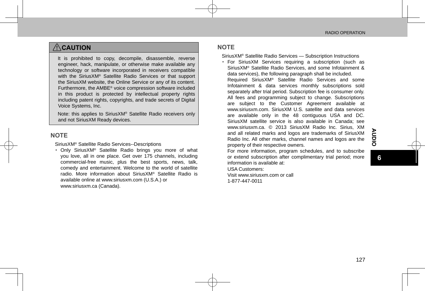 RADIO OPERATION127AUDIO6CAUTION lIt is prohibited to copy, decompile, disassemble, reverse engineer, hack, manipulate, or otherwise make available any technology or software incorporated in receivers compatible with the SiriusXM® Satellite Radio Services or that support the SiriusXM website, the Online Service or any of its content. Furthermore, the AMBE® voice compression software included in this product is protected by intellectual property rights including patent rights, copyrights, and trade secrets of Digital Voice Systems, Inc. lNote: this applies to SiriusXM® Satellite Radio receivers only and not SiriusXM Ready devices.NOTE lSiriusXM® Satellite Radio Services--Descriptions•  Only SiriusXM® Satellite Radio brings you more of what you love, all in one place. Get over 175 channels, including commercial-free music, plus the best sports, news, talk, comedy and entertainment. Welcome to the world of satellite radio. More information about SiriusXM® Satellite Radio is available online at www.siriusxm.com (U.S.A.) or www.siriusxm.ca (Canada).NOTE lSiriusXM® Satellite Radio Services — Subscription Instructions•  For SiriusXM Services requiring a subscription (such as SiriusXM® Satellite Radio Services, and some Infotainment &amp; data services), the following paragraph shall be included.Required SiriusXM® Satellite Radio Services and some Infotainment &amp; data services monthly subscriptions sold separately after trial period. Subscription fee is consumer only. All fees and programming subject to change. Subscriptions are subject to the Customer Agreement available at  www.siriusxm.com. SiriusXM U.S. satellite and data services are available only in the 48 contiguous USA and DC. SiriusXM satellite service is also available in Canada; see www.siriusxm.ca. © 2013 SiriusXM Radio Inc. Sirius, XM and all related marks and logos are trademarks of SiriusXM Radio Inc. All other marks, channel names and logos are the property of their respective owners.For more information, program schedules, and to subscribe or extend subscription after complimentary trial period; more information is available at:USA Customers:Visit www.siriusxm.com or call 1-877-447-0011