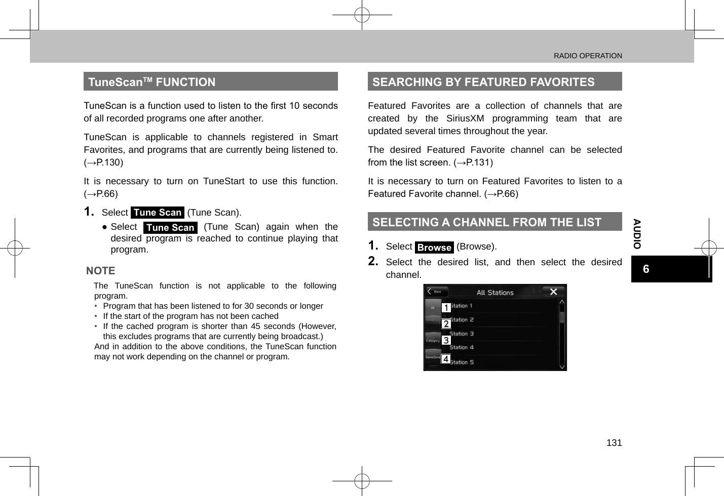 RADIO OPERATION131AUDIO6TuneScanTM FUNCTIONTuneScan is a function used to listen to the rst 10 seconds of all recorded programs one after another.TuneScan is applicable to channels registered in Smart Favorites, and programs that are currently being listened to. (→P.130)It is necessary to turn on TuneStart to use this function. (→P.66)1.  Select Tune Scan (Tune Scan). ●Select Tune Scan (Tune Scan) again when the desired program is reached to continue playing that program.NOTE lThe TuneScan function is not applicable to the following program.• Program that has been listened to for 30 seconds or longer•  If the start of the program has not been cached•  If the cached program is shorter than 45 seconds (However, this excludes programs that are currently being broadcast.)And in addition to the above conditions, the TuneScan function may not work depending on the channel or program.SEARCHING BY FEATURED FAVORITESFeatured Favorites are a collection of channels that are created by the SiriusXM programming team that are updated several times throughout the year.The desired Featured Favorite channel can be selected from the list screen. (→P.131)It is necessary to turn on Featured Favorites to listen to a Featured Favorite channel. (→P.66)SELECTING A CHANNEL FROM THE LIST1.  Select   (Browse).2.  Select the desired list, and then select the desired channel.