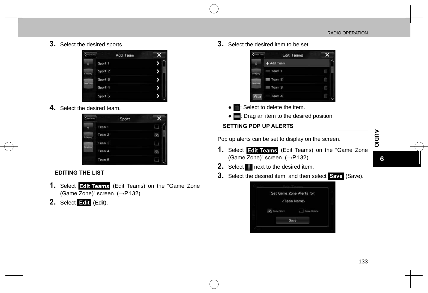 RADIO OPERATION133AUDIO63.  Select the desired sports.4.  Select the desired team. nEDITING THE LIST1.  Select   (Edit Teams) on the “Game Zone (Game Zone)” screen. (→P.132)2.  Select Edit (Edit).3.  Select the desired item to be set. ●: Select to delete the item. ●: Drag an item to the desired position. nSETTING POP UP ALERTSPop up alerts can be set to display on the screen.1.  Select   (Edit Teams) on the “Game Zone (Game Zone)” screen. (→P.132)2.  Select   next to the desired item.3.  Select the desired item, and then select Save (Save).