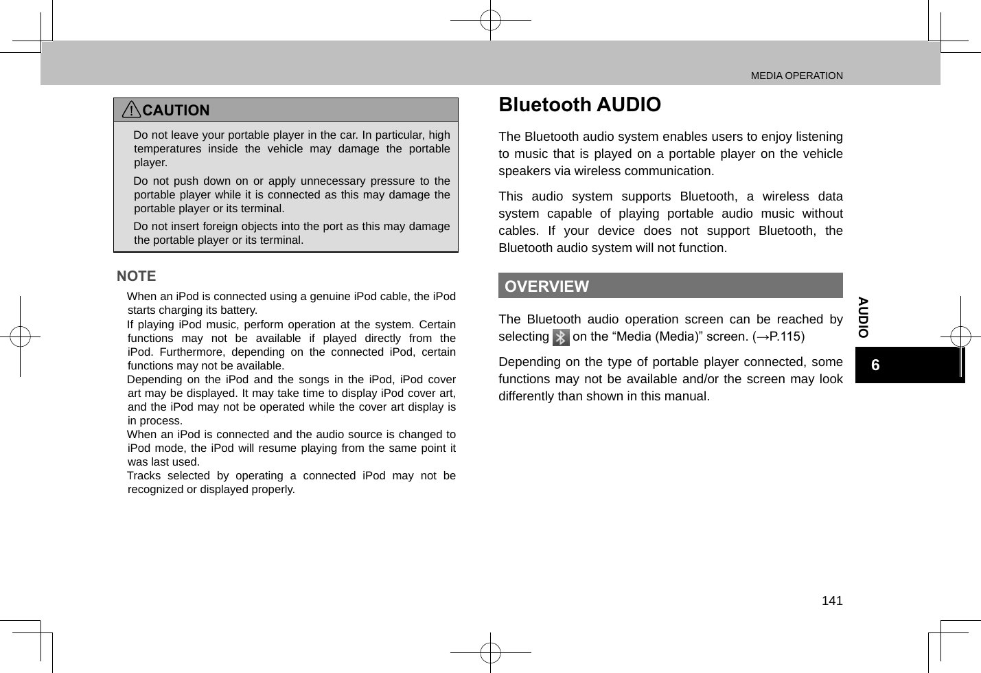 MEDIA OPERATION141AUDIO6CAUTION lDo not leave your portable player in the car. In particular, high temperatures inside the vehicle may damage the portable player. lDo not push down on or apply unnecessary pressure to the portable player while it is connected as this may damage the portable player or its terminal. lDo not insert foreign objects into the port as this may damage the portable player or its terminal.NOTE lWhen an iPod is connected using a genuine iPod cable, the iPod starts charging its battery. lIf playing iPod music, perform operation at the system. Certain functions may not be available if played directly from the iPod. Furthermore, depending on the connected iPod, certain functions may not be available. lDepending on the iPod and the songs in the iPod, iPod cover art may be displayed. It may take time to display iPod cover art, and the iPod may not be operated while the cover art display is in process. lWhen an iPod is connected and the audio source is changed to iPod mode, the iPod will resume playing from the same point it was last used. lTracks selected by operating a connected iPod may not be recognized or displayed properly.Bluetooth AUDIOThe Bluetooth audio system enables users to enjoy listening to music that is played on a portable player on the vehicle speakers via wireless communication.This audio system supports Bluetooth, a wireless data system capable of playing portable audio music without cables. If your device does not support Bluetooth, the Bluetooth audio system will not function.OVERVIEWThe Bluetooth audio operation screen can be reached by selecting   on the “Media (Media)” screen. (→P.115)Depending on the type of portable player connected, some functions may not be available and/or the screen may look differently than shown in this manual.