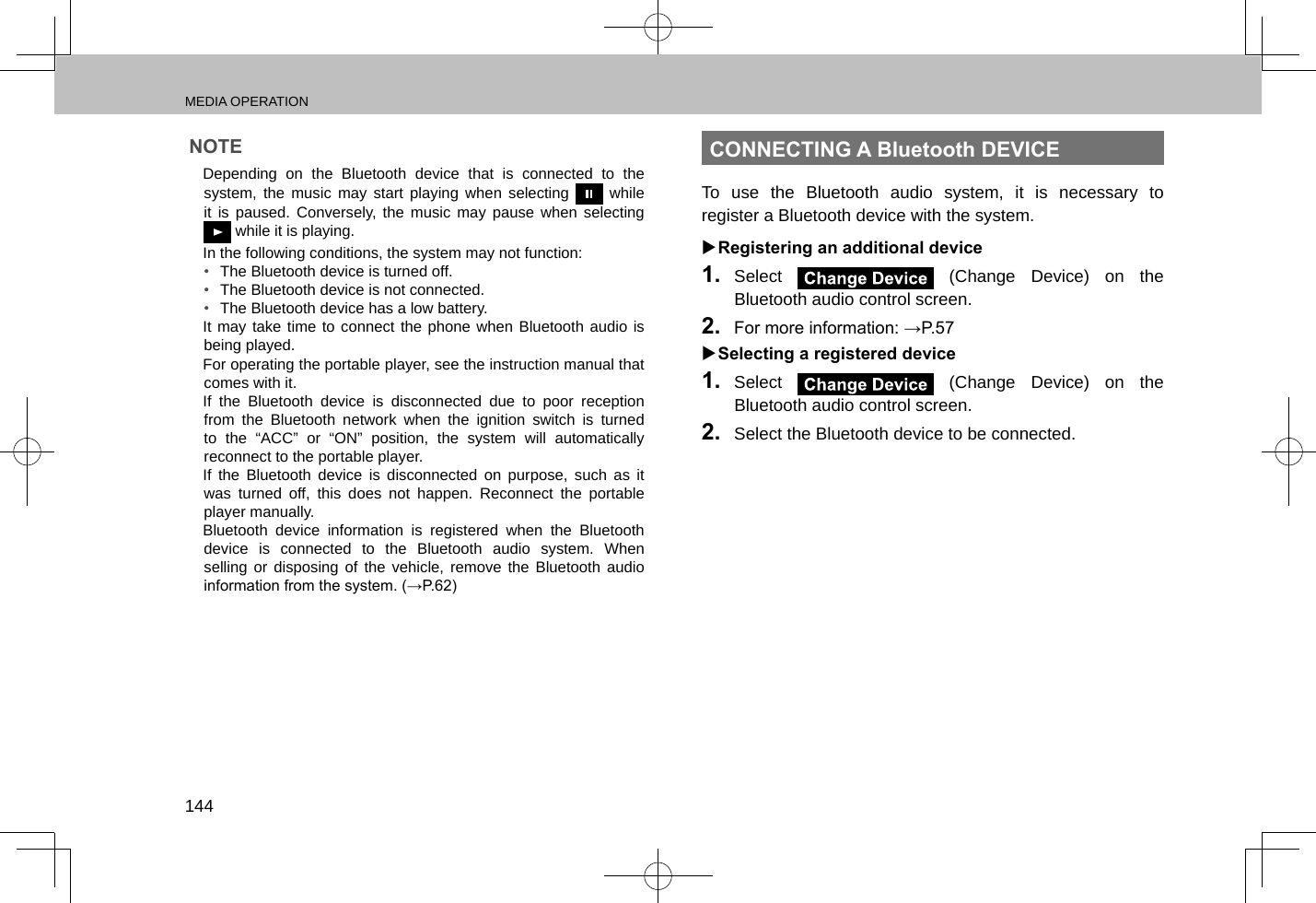 MEDIA OPERATION144NOTE lDepending on the Bluetooth device that is connected to the system, the music may start playing when selecting   while it is paused. Conversely, the music may pause when selecting  while it is playing. lIn the following conditions, the system may not function:•  The Bluetooth device is turned off.•  The Bluetooth device is not connected.•  The Bluetooth device has a low battery. lIt may take time to connect the phone when Bluetooth audio is being played. lFor operating the portable player, see the instruction manual that comes with it. lIf the Bluetooth device is disconnected due to poor reception from the Bluetooth network when the ignition switch is turned to the “ACC” or “ON” position, the system will automatically reconnect to the portable player. lIf the Bluetooth device is disconnected on purpose, such as it was turned off, this does not happen. Reconnect the portable player manually. lBluetooth device information is registered when the Bluetooth device is connected to the Bluetooth audio system. When selling or disposing of the vehicle, remove the Bluetooth audio information from the system. (→P.62)CONNECTING A Bluetooth DEVICETo use the Bluetooth audio system, it is necessary to register a Bluetooth device with the system. XRegistering an additional device1.  Select   (Change Device) on the Bluetooth audio control screen.2.  For more information: →P.57 XSelecting a registered device1.  Select   (Change Device) on the Bluetooth audio control screen.2.  Select the Bluetooth device to be connected.