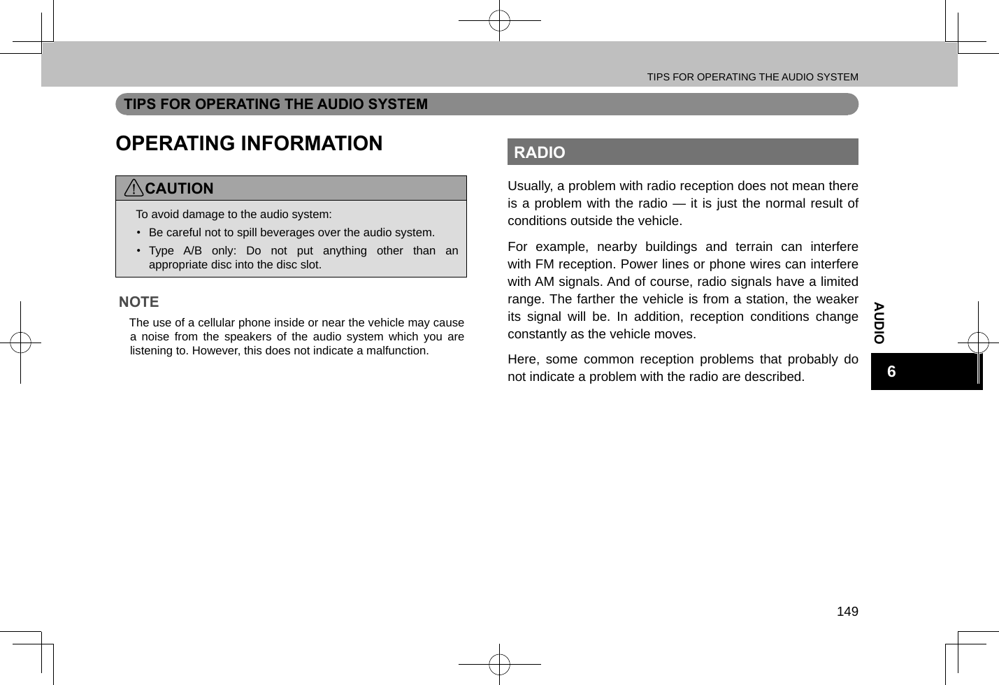 TIPS FOR OPERATING THE AUDIO SYSTEM149AUDIO6TIPS FOR OPERATING THE AUDIO SYSTEMOPERATING INFORMATIONCAUTION lTo avoid damage to the audio system:•  Be careful not to spill beverages over the audio system.•  Type A/B only: Do not put anything other than an appropriate disc into the disc slot.NOTE lThe use of a cellular phone inside or near the vehicle may cause a noise from the speakers of the audio system which you are listening to. However, this does not indicate a malfunction.RADIOUsually, a problem with radio reception does not mean there is a problem with the radio — it is just the normal result of conditions outside the vehicle.For example, nearby buildings and terrain can interfere with FM reception. Power lines or phone wires can interfere with AM signals. And of course, radio signals have a limited range. The farther the vehicle is from a station, the weaker its signal will be. In addition, reception conditions change constantly as the vehicle moves.Here, some common reception problems that probably do not indicate a problem with the radio are described.