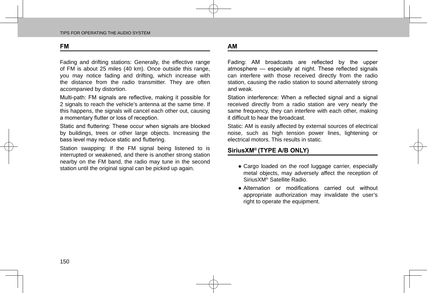 TIPS FOR OPERATING THE AUDIO SYSTEM150FMFading and drifting stations: Generally, the effective range of FM is about 25 miles (40 km). Once outside this range, you may notice fading and drifting, which increase with the distance from the radio transmitter. They are often accompanied by distortion.Multi-path:  FM  signals  are  reective,  making  it  possible  for 2 signals to reach the vehicle’s antenna at the same time. If this happens, the signals will cancel each other out, causing a momentary utter or loss of reception.Static and uttering: These occur when signals are blocked by buildings, trees or other large objects. Increasing the bass level may reduce static and uttering.Station swapping: If the FM signal being listened to is interrupted or weakened, and there is another strong station nearby on the FM band, the radio may tune in the second station until the original signal can be picked up again.AMFading:  AM  broadcasts  are  reected  by  the  upper atmosphere  —  especially  at  night.  These  reected  signals can interfere with those received directly from the radio station, causing the radio station to sound alternately strong and weak.Station  interference:  When  a  reected  signal  and  a  signal received directly from a radio station are very nearly the same frequency, they can interfere with each other, making it difcult to hear the broadcast.Static: AM is easily affected by external sources of electrical noise, such as high tension power lines, lightening or electrical motors. This results in static.SiriusXM® (TYPE A/B ONLY) ●Cargo loaded on the roof luggage carrier, especially metal objects, may adversely affect the reception of SiriusXM® Satellite Radio. ● Alternation  or  modications  carried  out  without appropriate authorization may invalidate the user’s right to operate the equipment.