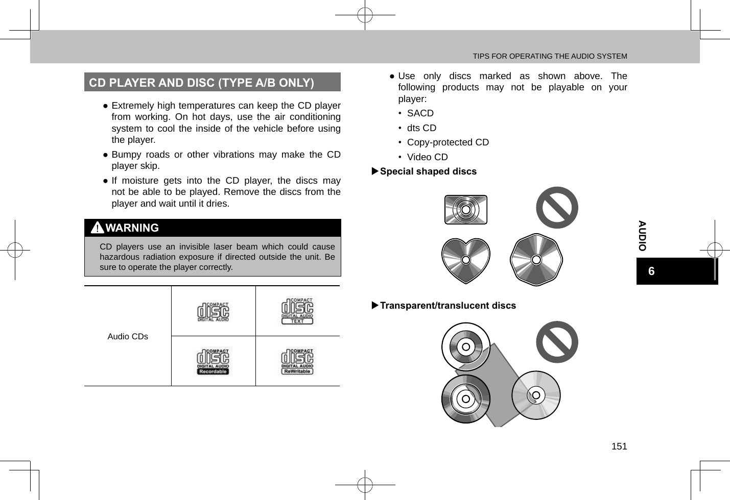 TIPS FOR OPERATING THE AUDIO SYSTEM151AUDIO6CD PLAYER AND DISC (TYPE A/B ONLY) ●Extremely high temperatures can keep the CD player from working. On hot days, use the air conditioning system to cool the inside of the vehicle before using the player. ●Bumpy roads or other vibrations may make the CD player skip. ●If moisture gets into the CD player, the discs may not be able to be played. Remove the discs from the player and wait until it dries.WARNING lCD players use an invisible laser beam which could cause hazardous radiation exposure if directed outside the unit. Be sure to operate the player correctly.Audio CDs ●Use only discs marked as shown above. The following products may not be playable on your player:•  SACD•  dts CD•  Copy-protected CD•  Video CD XSpecial shaped discs XTransparent/translucent discs