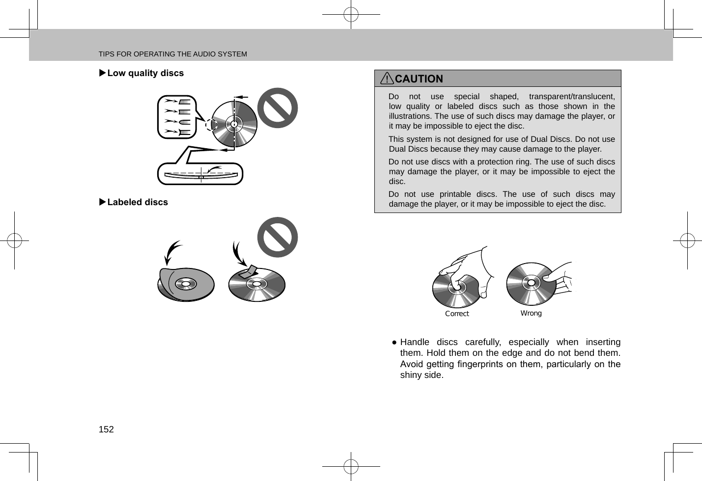 TIPS FOR OPERATING THE AUDIO SYSTEM152 XLow quality discs XLabeled discsCAUTION lDo not use special shaped, transparent/translucent, low quality or labeled discs such as those shown in the illustrations. The use of such discs may damage the player, or it may be impossible to eject the disc. lThis system is not designed for use of Dual Discs. Do not use Dual Discs because they may cause damage to the player. lDo not use discs with a protection ring. The use of such discs may damage the player, or it may be impossible to eject the disc. lDo not use printable discs. The use of such discs may damage the player, or it may be impossible to eject the disc.CorrectWrong ●Handle discs carefully, especially when inserting them. Hold them on the edge and do not bend them. Avoid getting ngerprints on them, particularly on the shiny side.