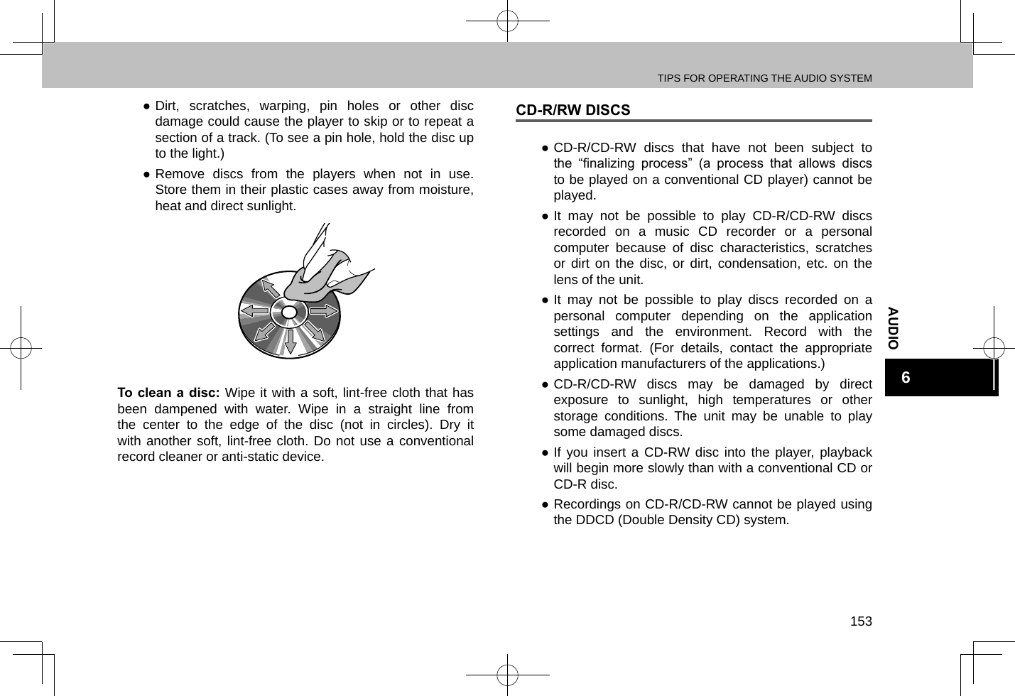 TIPS FOR OPERATING THE AUDIO SYSTEM153AUDIO6 ●Dirt, scratches, warping, pin holes or other disc damage could cause the player to skip or to repeat a section of a track. (To see a pin hole, hold the disc up to the light.) ●Remove discs from the players when not in use. Store them in their plastic cases away from moisture, heat and direct sunlight.To clean a disc: Wipe it with a soft, lint-free cloth that has been dampened with water. Wipe in a straight line from the center to the edge of the disc (not in circles). Dry it with another soft, lint-free cloth. Do not use a conventional record cleaner or anti-static device.CD-R/RW DISCS ●CD-R/CD-RW discs that have not been subject to the  “nalizing  process”  (a  process  that  allows  discs to be played on a conventional CD player) cannot be played. ●It may not be possible to play CD-R/CD-RW discs recorded on a music CD recorder or a personal computer because of disc characteristics, scratches or dirt on the disc, or dirt, condensation, etc. on the lens of the unit. ●It may not be possible to play discs recorded on a personal computer depending on the application settings and the environment. Record with the correct format. (For details, contact the appropriate application manufacturers of the applications.) ●CD-R/CD-RW discs may be damaged by direct exposure to sunlight, high temperatures or other storage conditions. The unit may be unable to play some damaged discs. ●If you insert a CD-RW disc into the player, playback will begin more slowly than with a conventional CD or CD-R disc. ●Recordings on CD-R/CD-RW cannot be played using the DDCD (Double Density CD) system.