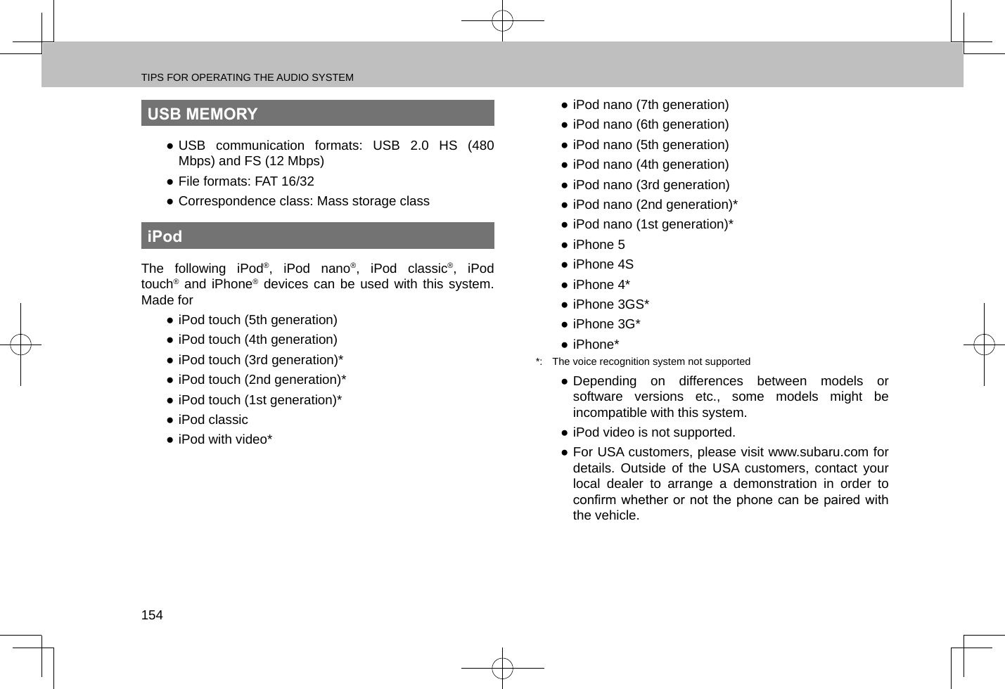TIPS FOR OPERATING THE AUDIO SYSTEM154USB MEMORY ●USB communication formats: USB 2.0 HS (480 Mbps) and FS (12 Mbps) ●File formats: FAT 16/32 ●Correspondence class: Mass storage classiPodThe following iPod®, iPod nano®, iPod classic®, iPod touch® and iPhone® devices can be used with this system. Made for ●iPod touch (5th generation) ●iPod touch (4th generation) ●iPod touch (3rd generation)* ●iPod touch (2nd generation)* ●iPod touch (1st generation)* ●iPod classic ●iPod with video* ●iPod nano (7th generation) ●iPod nano (6th generation) ●iPod nano (5th generation) ●iPod nano (4th generation) ●iPod nano (3rd generation) ●iPod nano (2nd generation)* ●iPod nano (1st generation)* ●iPhone 5 ●iPhone 4S ●iPhone 4* ●iPhone 3GS* ●iPhone 3G* ●iPhone**:  The voice recognition system not supported ●Depending on differences between models or software versions etc., some models might be incompatible with this system. ●iPod video is not supported. ●For USA customers, please visit www.subaru.com for details. Outside of the USA customers, contact your local dealer to arrange a demonstration in order to conrm whether  or not the phone can  be  paired with the vehicle.