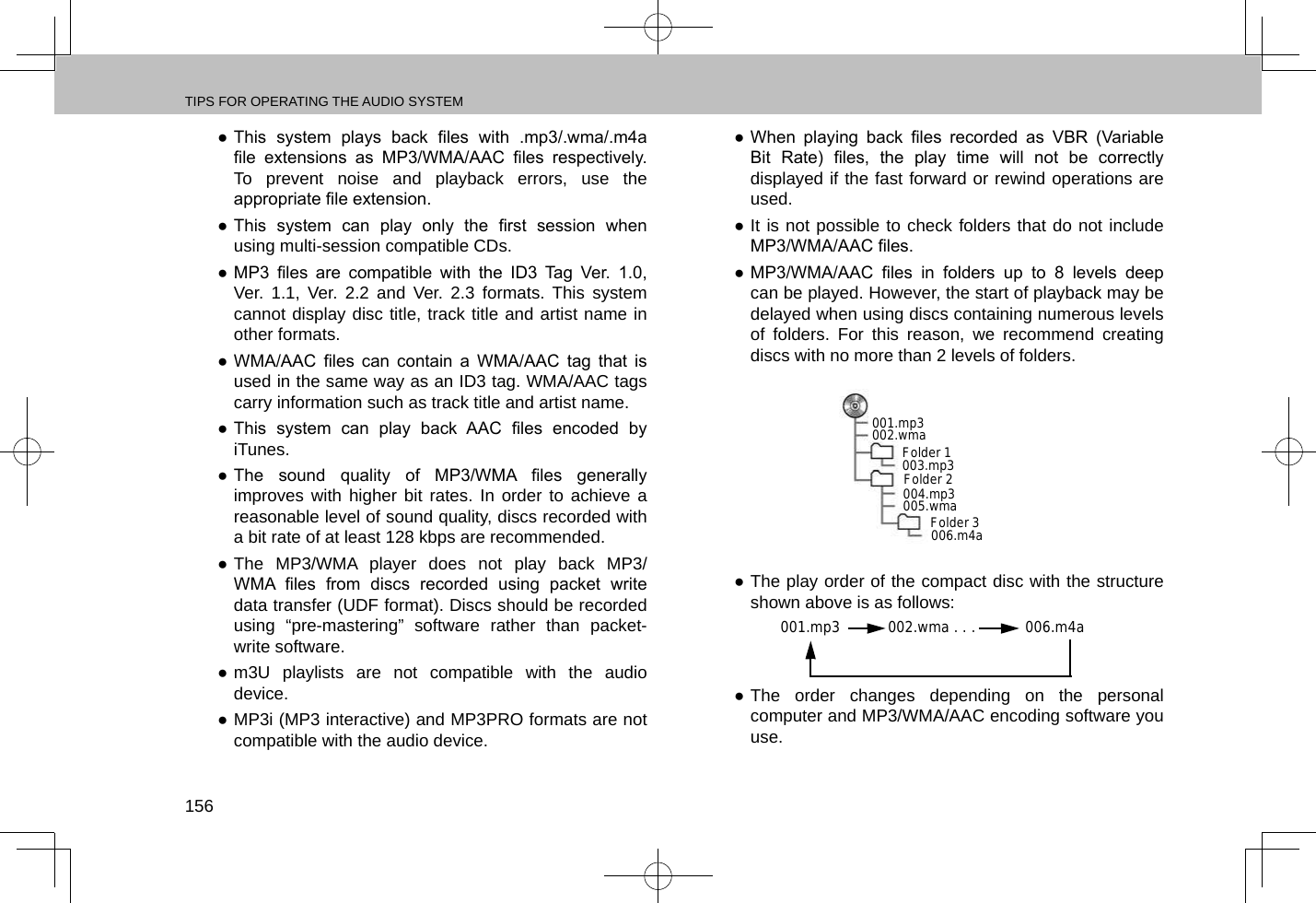 TIPS FOR OPERATING THE AUDIO SYSTEM156 ● This  system  plays  back  les  with  .mp3/.wma/.m4a le  extensions  as  MP3/WMA/AAC  les  respectively. To prevent noise and playback errors, use the appropriate le extension. ● This  system  can  play  only  the  rst  session  when using multi-session compatible CDs. ● MP3  les  are  compatible  with  the  ID3  Tag  Ver.  1.0, Ver. 1.1, Ver. 2.2 and Ver. 2.3 formats. This system cannot display disc title, track title and artist name in other formats. ● WMA/AAC  les  can  contain  a  WMA/AAC  tag  that  is used in the same way as an ID3 tag. WMA/AAC tags carry information such as track title and artist name. ● This  system  can  play  back  AAC  les  encoded  by iTunes. ● The  sound  quality  of  MP3/WMA  les  generally improves with higher bit rates. In order to achieve a reasonable level of sound quality, discs recorded with a bit rate of at least 128 kbps are recommended. ●The MP3/WMA player does not play back MP3/WMA  les  from  discs  recorded  using  packet  write data transfer (UDF format). Discs should be recorded using “pre-mastering” software rather than packet-write software. ●m3U playlists are not compatible with the audio device. ●MP3i (MP3 interactive) and MP3PRO formats are not compatible with the audio device. ● When  playing  back  les  recorded  as  VBR  (Variable Bit  Rate)  les,  the  play  time  will  not  be  correctly displayed if the fast forward or rewind operations are used. ●It is not possible to check folders that do not include MP3/WMA/AAC les. ● MP3/WMA/AAC  les  in  folders  up  to  8  levels  deep can be played. However, the start of playback may be delayed when using discs containing numerous levels of folders. For this reason, we recommend creating discs with no more than 2 levels of folders.001.mp3 002.wmaFolder 1003.mp3Folder 2004.mp3005.wmaFolder 3006.m4a ●The play order of the compact disc with the structure shown above is as follows:001.mp3 002.wma . . .006.m4a ●The order changes depending on the personal computer and MP3/WMA/AAC encoding software you use.