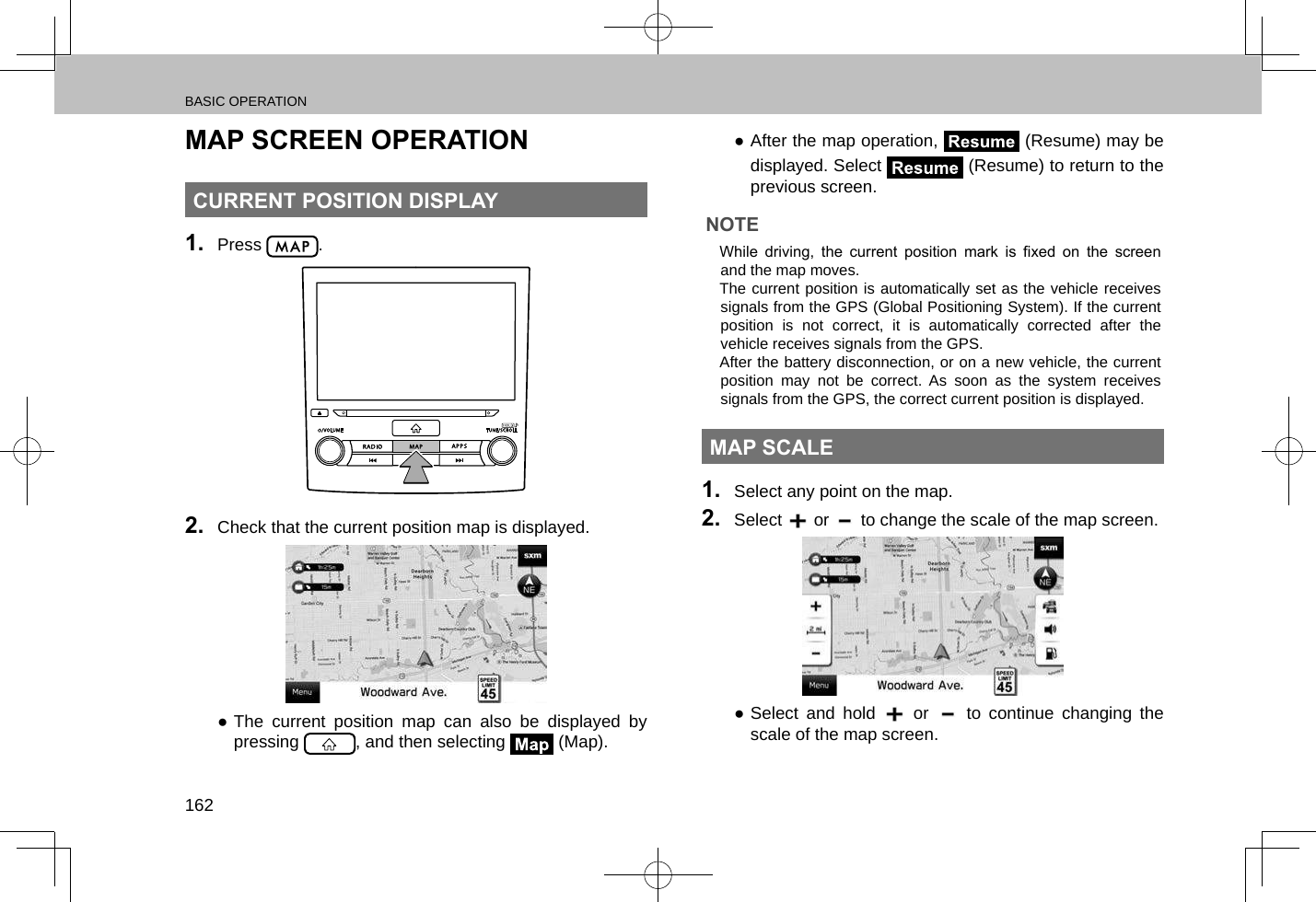 BASIC OPERATION162MAP SCREEN OPERATIONCURRENT POSITION DISPLAY1.  Press  .2.  Check that the current position map is displayed. ●The current position map can also be displayed by pressing  , and then selecting   (Map). ●After the map operation,   (Resume) may be displayed. Select   (Resume) to return to the previous screen.NOTE lWhile  driving,  the  current  position  mark  is  xed  on  the  screen and the map moves. lThe current position is automatically set as the vehicle receives signals from the GPS (Global Positioning System). If the current position is not correct, it is automatically corrected after the vehicle receives signals from the GPS. lAfter the battery disconnection, or on a new vehicle, the current position may not be correct. As soon as the system receives signals from the GPS, the correct current position is displayed.MAP SCALE1.  Select any point on the map.2.  Select   or   to change the scale of the map screen. ●Select and hold   or   to continue changing the scale of the map screen.