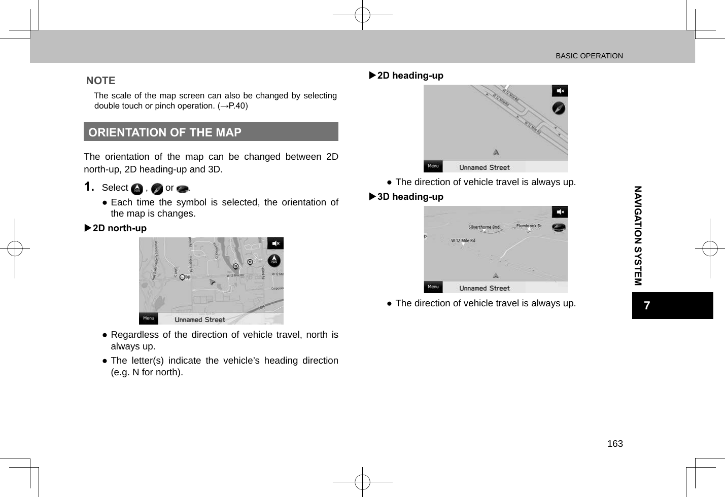 BASIC OPERATION163NAVIGATION SYSTEM7NOTE lThe scale of the map screen can also be changed by selecting double touch or pinch operation. (→P.40)ORIENTATION OF THE MAPThe orientation of the map can be changed between 2D north-up, 2D heading-up and 3D.1.  Select   ,   or  . ●Each time the symbol is selected, the orientation of the map is changes. X2D north-up ●Regardless of the direction of vehicle travel, north is always up. ●The letter(s) indicate the vehicle’s heading direction (e.g. N for north). X2D heading-up ●The direction of vehicle travel is always up. X3D heading-up ●The direction of vehicle travel is always up.