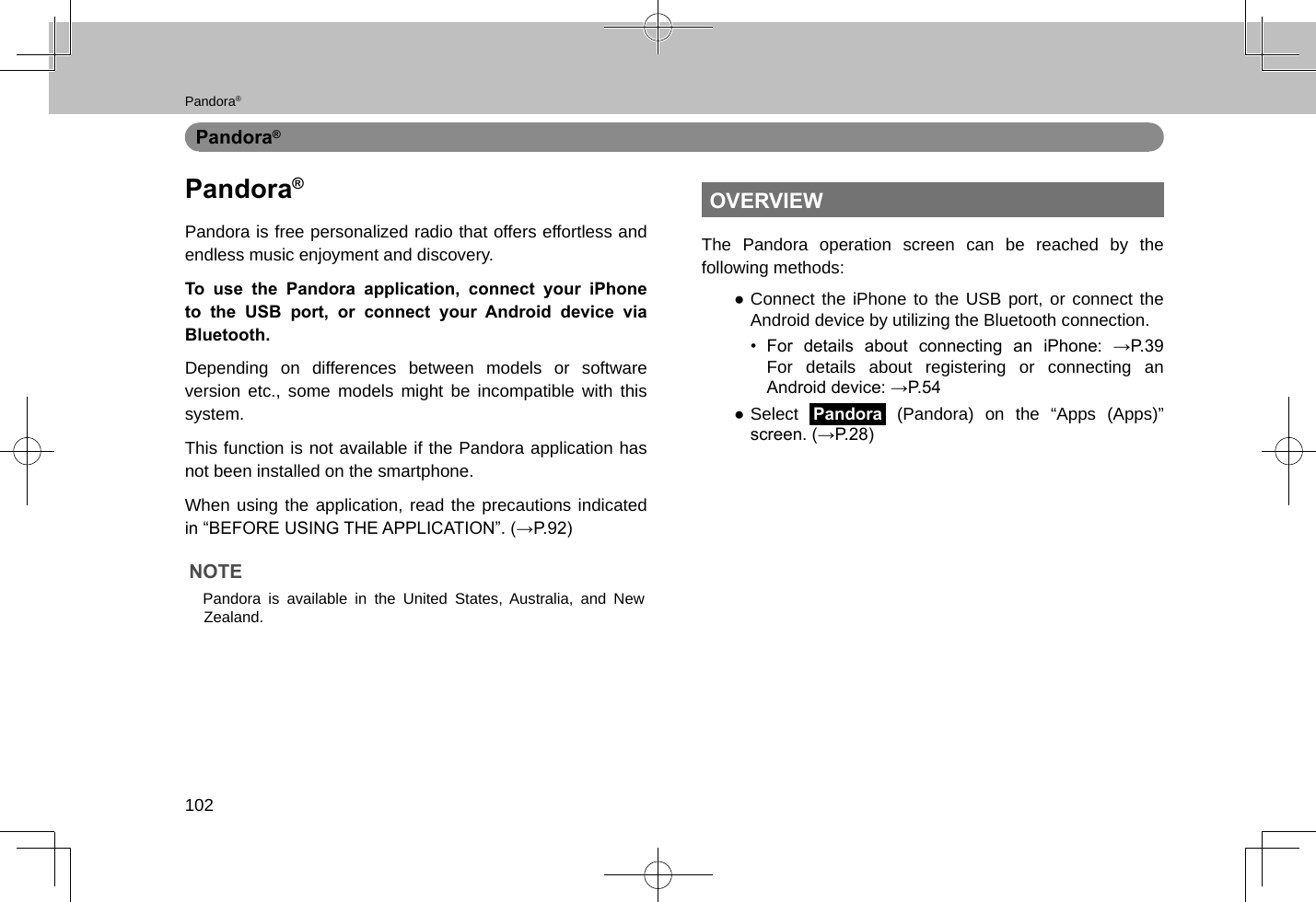 Pandora®102Pandora®Pandora®Pandora is free personalized radio that offers effortless and endless music enjoyment and discovery.To use the Pandora application, connect your iPhone to the USB port, or connect your Android device via Bluetooth.Depending on differences between models or software version etc., some models might be incompatible with this system.This function is not available if the Pandora application has not been installed on the smartphone.When using the application, read the precautions indicated in “BEFORE USING THE APPLICATION”. (→P.92)NOTE lPandora is available in the United States, Australia, and New Zealand.OVERVIEWThe Pandora operation screen can be reached by the following methods: ●Connect the iPhone to the USB port, or connect the Android device by utilizing the Bluetooth connection.•  For  details  about  connecting  an  iPhone:  →P.39 For details about registering or connecting an Android device: →P.54 ●Select Pandora (Pandora) on the “Apps (Apps)” screen. (→P.28)