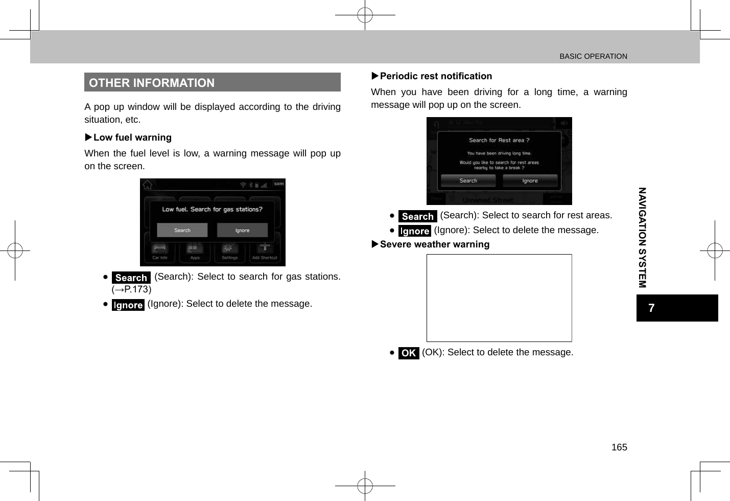 BASIC OPERATION165NAVIGATION SYSTEM7OTHER INFORMATIONA pop up window will be displayed according to the driving situation, etc. XLow fuel warningWhen the fuel level is low, a warning message will pop up on the screen. ● (Search): Select to search for gas stations. (→P.173) ● (Ignore): Select to delete the message. XPeriodic rest noticationWhen you have been driving for a long time, a warning message will pop up on the screen. ● (Search): Select to search for rest areas. ● (Ignore): Select to delete the message. XSevere weather warning ●OK (OK): Select to delete the message.