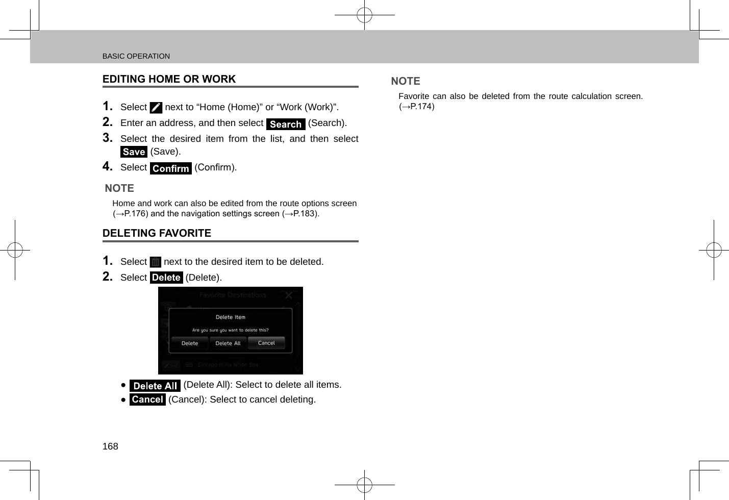 BASIC OPERATION168EDITING HOME OR WORK1.  Select   next to “Home (Home)” or “Work (Work)”.2.  Enter an address, and then select   (Search).3.  Select the desired item from the list, and then select Save (Save).4.  Select   (Conrm).NOTE lHome and work can also be edited from the route options screen (→P.176) and the navigation settings screen (→P.183).DELETING FAVORITE1.  Select   next to the desired item to be deleted.2.  Select Delete (Delete). ● (Delete All): Select to delete all items. ●Cancel (Cancel): Select to cancel deleting.NOTE lFavorite can also be deleted from the route calculation screen. (→P.174)