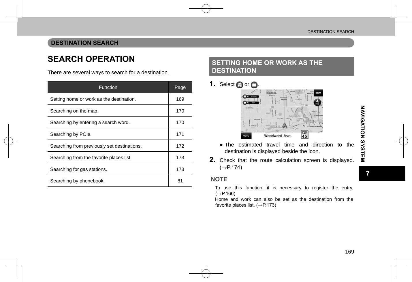 DESTINATION SEARCH169NAVIGATION SYSTEM7DESTINATION SEARCHSEARCH OPERATIONThere are several ways to search for a destination.Function PageSetting home or work as the destination. 169Searching on the map. 170Searching by entering a search word. 170Searching by POIs. 171Searching from previously set destinations. 172Searching from the favorite places list. 173Searching for gas stations. 173Searching by phonebook. 81SETTING HOME OR WORK AS THE DESTINATION1.  Select   or  . ●The estimated travel time and direction to the destination is displayed beside the icon.2.  Check that the route calculation screen is displayed. (→P.174)NOTE lTo use this function, it is necessary to register the entry. (→P.166) lHome and work can also be set as the destination from the favorite places list. (→P.173)