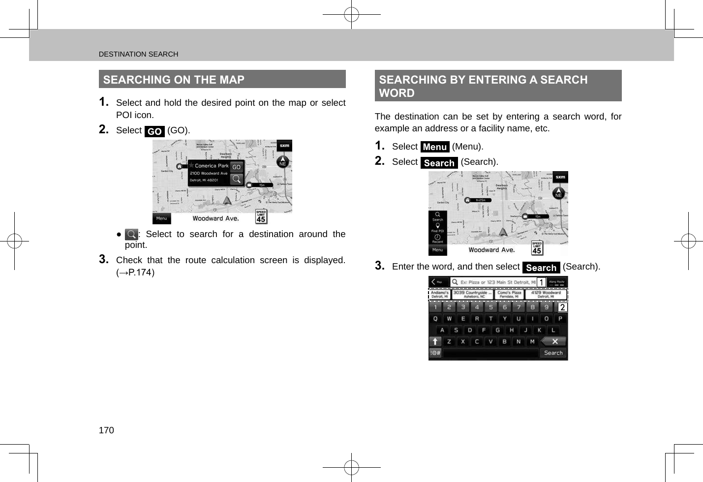 DESTINATION SEARCH170SEARCHING ON THE MAP1.  Select and hold the desired point on the map or select POI icon.2.  Select   (GO). ●: Select to search for a destination around the point.3.  Check that the route calculation screen is displayed. (→P.174)SEARCHING BY ENTERING A SEARCH WORDThe destination can be set by entering a search word, for example an address or a facility name, etc.1.  Select Menu (Menu).2.  Select   (Search).3.  Enter the word, and then select   (Search).