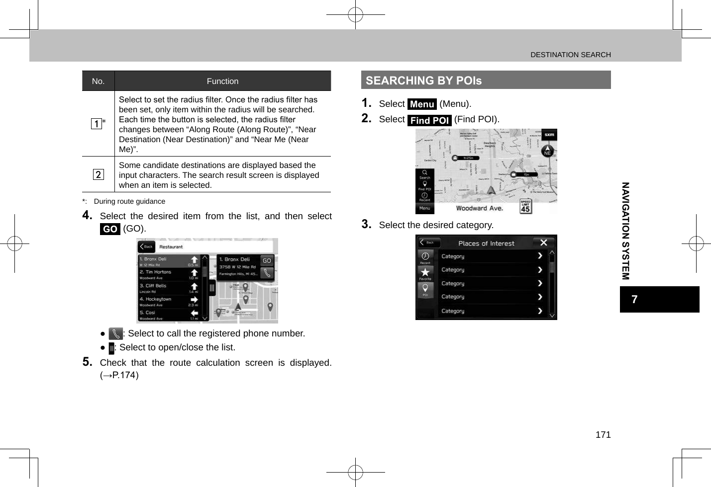 DESTINATION SEARCH171NAVIGATION SYSTEM7No. Function*Select to set the radius lter. Once the radius lter has been set, only item within the radius will be searched.Each time the button is selected, the radius lter changes between “Along Route (Along Route)”, “Near Destination (Near Destination)” and “Near Me (Near Me)”.Some candidate destinations are displayed based the input characters. The search result screen is displayed when an item is selected.*:  During route guidance4.  Select the desired item from the list, and then select  (GO). ●: Select to call the registered phone number. ●: Select to open/close the list.5.  Check that the route calculation screen is displayed. (→P.174)SEARCHING BY POIs1.  Select Menu (Menu).2.  Select   (Find POI).3.  Select the desired category.