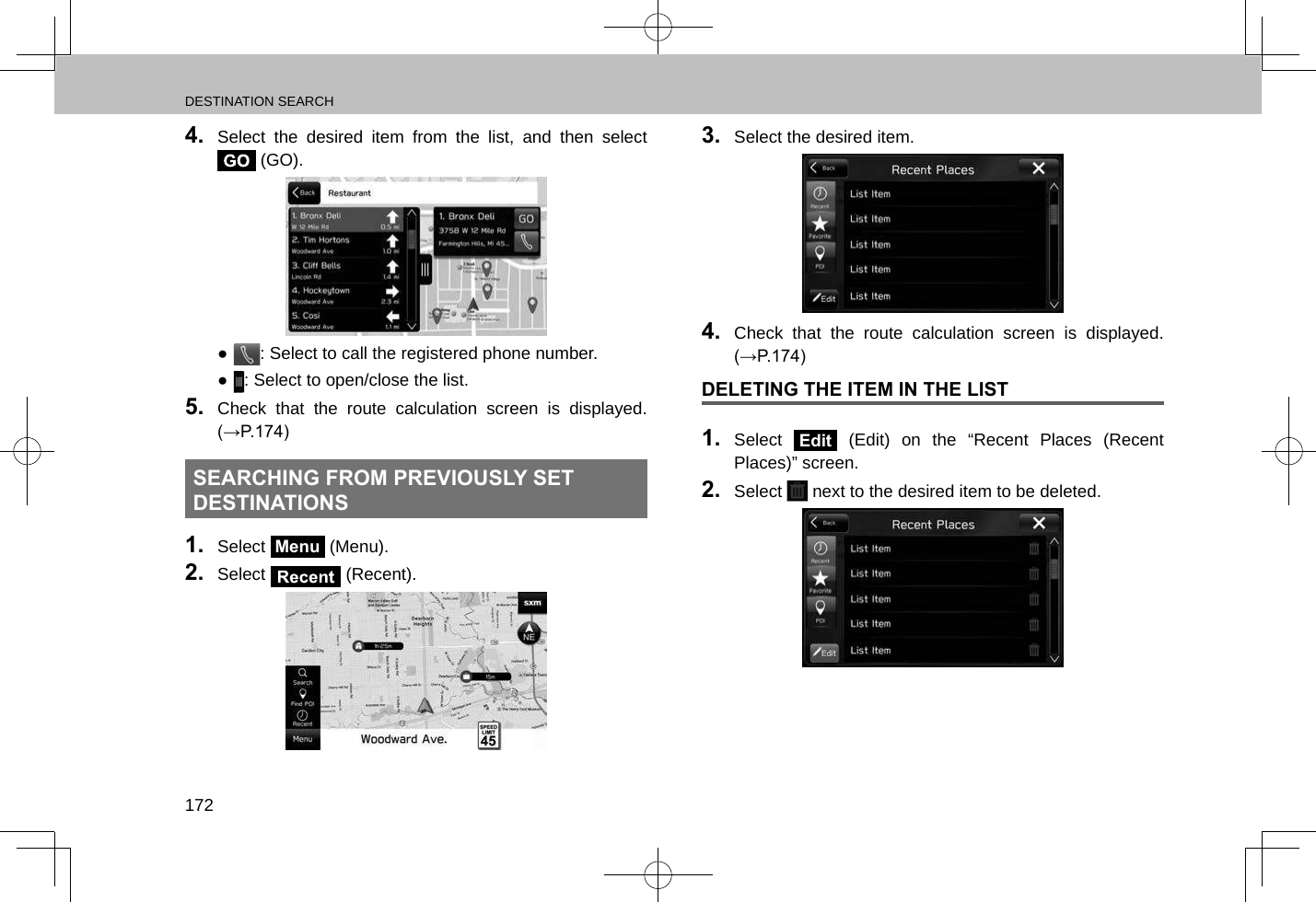 DESTINATION SEARCH1724.  Select the desired item from the list, and then select  (GO). ●: Select to call the registered phone number. ●: Select to open/close the list.5.  Check that the route calculation screen is displayed. (→P.174)SEARCHING FROM PREVIOUSLY SET DESTINATIONS1.  Select Menu (Menu).2.  Select   (Recent).3.  Select the desired item.4.  Check that the route calculation screen is displayed. (→P.174)DELETING THE ITEM IN THE LIST1.  Select Edit (Edit) on the “Recent Places (Recent Places)” screen.2.  Select   next to the desired item to be deleted.