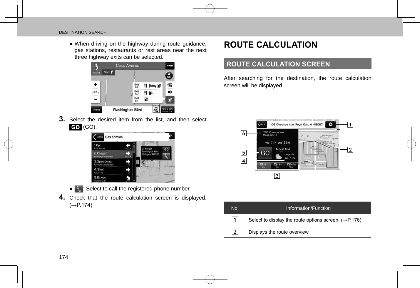 DESTINATION SEARCH174 ●When driving on the highway during route guidance, gas stations, restaurants or rest areas near the next three highway exits can be selected. 3.  Select the desired item from the list, and then select  (GO). ●: Select to call the registered phone number.4.  Check that the route calculation screen is displayed. (→P.174)ROUTE CALCULATIONROUTE CALCULATION SCREENAfter searching for the destination, the route calculation screen will be displayed.No. Information/FunctionSelect to display the route options screen. (→P.176)Displays the route overview.