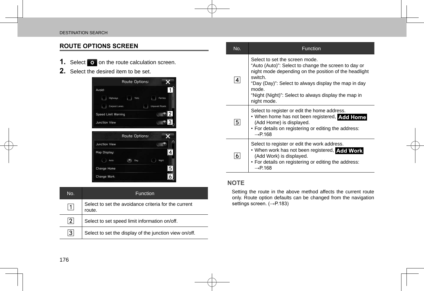 DESTINATION SEARCH176ROUTE OPTIONS SCREEN1.  Select   on the route calculation screen.2.  Select the desired item to be set.No. FunctionSelect to set the avoidance criteria for the current route.Select to set speed limit information on/off.Select to set the display of the junction view on/off.No. FunctionSelect to set the screen mode.“Auto (Auto)”: Select to change the screen to day or night mode depending on the position of the headlight switch.“Day (Day)”: Select to always display the map in day mode.“Night (Night)”: Select to always display the map in night mode.Select to register or edit the home address.• When home has not been registered,   (Add Home) is displayed.• For details on registering or editing the address: →P.168Select to register or edit the work address.• When work has not been registered,   (Add Work) is displayed.• For details on registering or editing the address: →P.168NOTE lSetting the route in the above method affects the current route only. Route option defaults can be changed from the navigation settings screen. (→P.183)