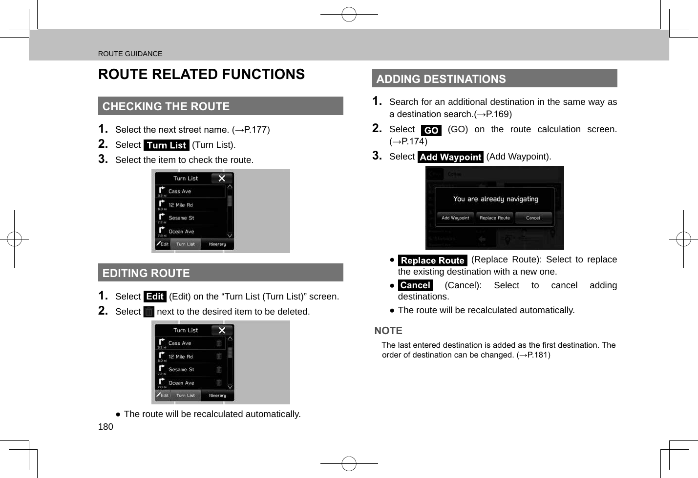 ROUTE GUIDANCE180ROUTE RELATED FUNCTIONSCHECKING THE ROUTE1.  Select the next street name. (→P.177)2.  Select   (Turn List).3.  Select the item to check the route.EDITING ROUTE1.  Select Edit (Edit) on the “Turn List (Turn List)” screen.2.  Select   next to the desired item to be deleted. ●The route will be recalculated automatically.ADDING DESTINATIONS1.  Search for an additional destination in the same way as a destination search.(→P.169)2.  Select   (GO) on the route calculation screen. (→P.174)3.  Select   (Add Waypoint). ● (Replace Route): Select to replace the existing destination with a new one. ●Cancel (Cancel): Select to cancel adding destinations. ●The route will be recalculated automatically.NOTE lThe last entered destination is added as the rst destination. The order of destination can be changed. (→P.181)