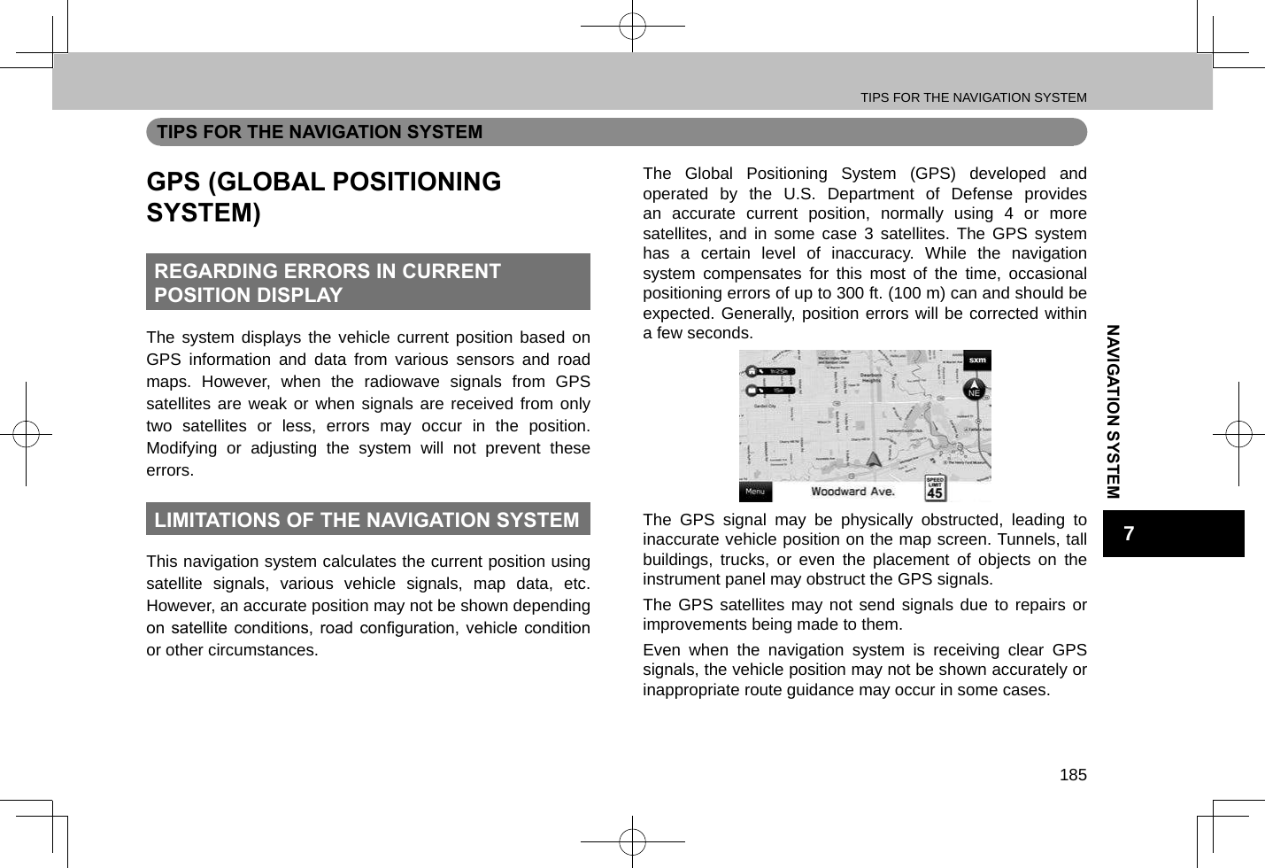 TIPS FOR THE NAVIGATION SYSTEM185NAVIGATION SYSTEM7TIPS FOR THE NAVIGATION SYSTEMGPS (GLOBAL POSITIONING SYSTEM)REGARDING ERRORS IN CURRENT  POSITION DISPLAYThe system displays the vehicle current position based on GPS information and data from various sensors and road maps. However, when the radiowave signals from GPS satellites are weak or when signals are received from only two satellites or less, errors may occur in the position. Modifying or adjusting the system will not prevent these errors.LIMITATIONS OF THE NAVIGATION SYSTEMThis navigation system calculates the current position using satellite signals, various vehicle signals, map data, etc. However, an accurate position may not be shown depending on satellite  conditions, road  conguration,  vehicle condition or other circumstances.The Global Positioning System (GPS) developed and operated by the U.S. Department of Defense provides an accurate current position, normally using 4 or more satellites, and in some case 3 satellites. The GPS system has a certain level of inaccuracy. While the navigation system compensates for this most of the time, occasional positioning errors of up to 300 ft. (100 m) can and should be expected. Generally, position errors will be corrected within a few seconds.The GPS signal may be physically obstructed, leading to inaccurate vehicle position on the map screen. Tunnels, tall buildings, trucks, or even the placement of objects on the instrument panel may obstruct the GPS signals.The GPS satellites may not send signals due to repairs or improvements being made to them.Even when the navigation system is receiving clear GPS signals, the vehicle position may not be shown accurately or inappropriate route guidance may occur in some cases.