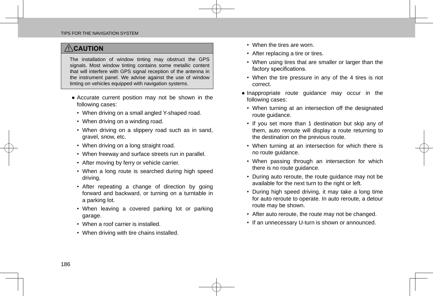 TIPS FOR THE NAVIGATION SYSTEM186CAUTION lThe installation of window tinting may obstruct the GPS signals. Most window tinting contains some metallic content that will interfere with GPS signal reception of the antenna in the instrument panel. We advise against the use of window tinting on vehicles equipped with navigation systems. ●Accurate current position may not be shown in the following cases:•  When driving on a small angled Y-shaped road.•  When driving on a winding road.•  When driving on a slippery road such as in sand, gravel, snow, etc.•  When driving on a long straight road.•  When freeway and surface streets run in parallel.•  After moving by ferry or vehicle carrier.•  When a long route is searched during high speed driving.•  After repeating a change of direction by going forward and backward, or turning on a turntable in a parking lot.•  When leaving a covered parking lot or parking garage.•  When a roof carrier is installed.• When driving with tire chains installed.• When the tires are worn.•  After replacing a tire or tires.•  When using tires that are smaller or larger than the factory specications.•  When the tire pressure in any of the 4 tires is not correct. ●Inappropriate route guidance may occur in the following cases:•  When turning at an intersection off the designated route guidance.•  If you set more than 1 destination but skip any of them, auto reroute will display a route returning to the destination on the previous route.•  When turning at an intersection for which there is no route guidance.•  When passing through an intersection for which there is no route guidance.•  During auto reroute, the route guidance may not be available for the next turn to the right or left.•  During high speed driving, it may take a long time for auto reroute to operate. In auto reroute, a detour route may be shown.•  After auto reroute, the route may not be changed.•  If an unnecessary U-turn is shown or announced.