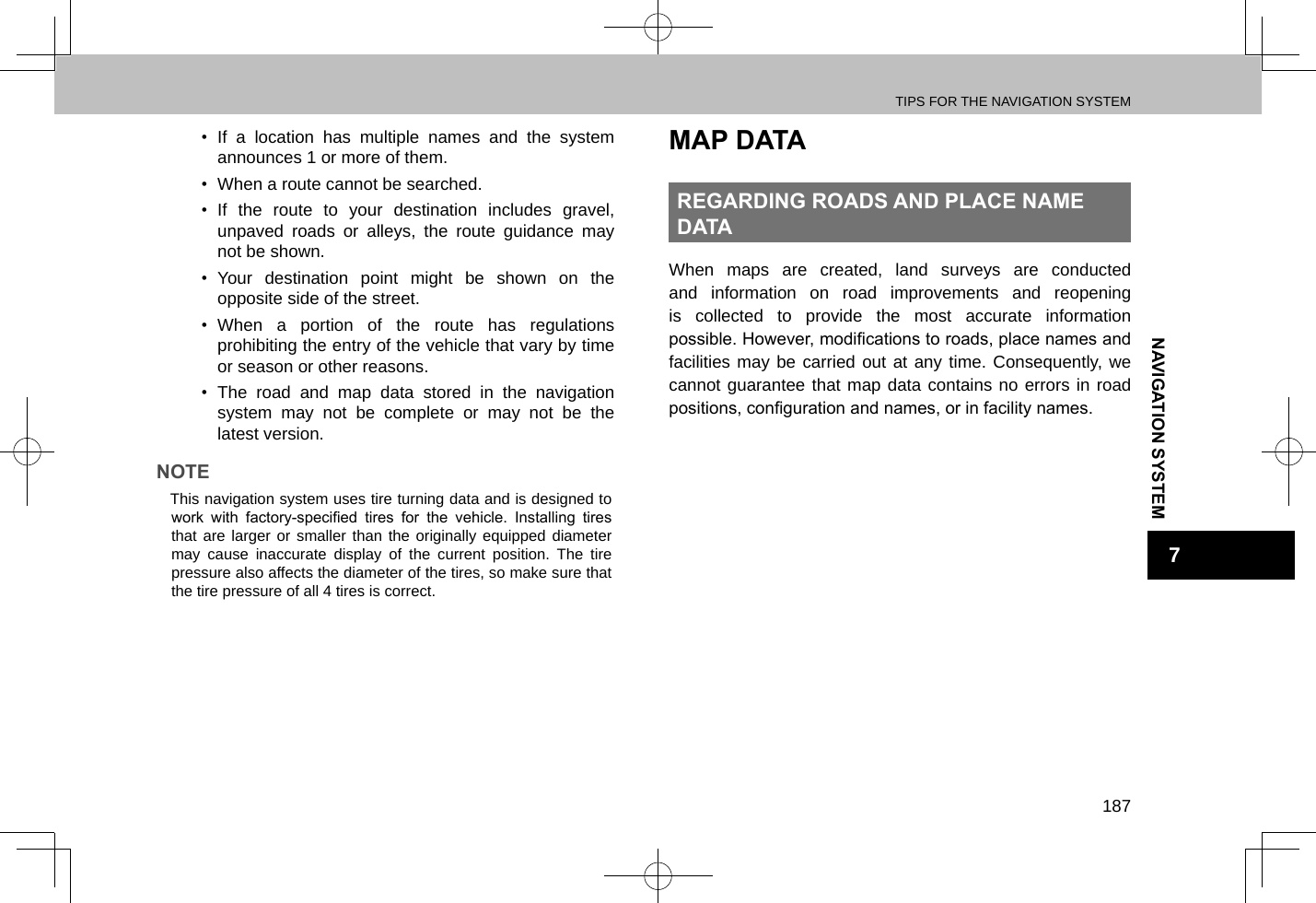 TIPS FOR THE NAVIGATION SYSTEM187NAVIGATION SYSTEM7•  If a location has multiple names and the system announces 1 or more of them.•  When a route cannot be searched.•  If the route to your destination includes gravel, unpaved roads or alleys, the route guidance may not be shown.•  Your destination point might be shown on the opposite side of the street.•  When a portion of the route has regulations prohibiting the entry of the vehicle that vary by time or season or other reasons.•  The road and map data stored in the navigation system may not be complete or may not be the latest version.NOTE lThis navigation system uses tire turning data and is designed to work  with  factory-specied  tires  for  the  vehicle.  Installing  tires that are larger or smaller than the originally equipped diameter may cause inaccurate display of the current position. The tire pressure also affects the diameter of the tires, so make sure that the tire pressure of all 4 tires is correct.MAP DATAREGARDING ROADS AND PLACE NAME DATAWhen maps are created, land surveys are conducted and information on road improvements and reopening is collected to provide the most accurate information possible. However, modications to roads, place names and facilities may be carried out at any time. Consequently, we cannot guarantee that map data contains no errors in road positions, conguration and names, or in facility names.