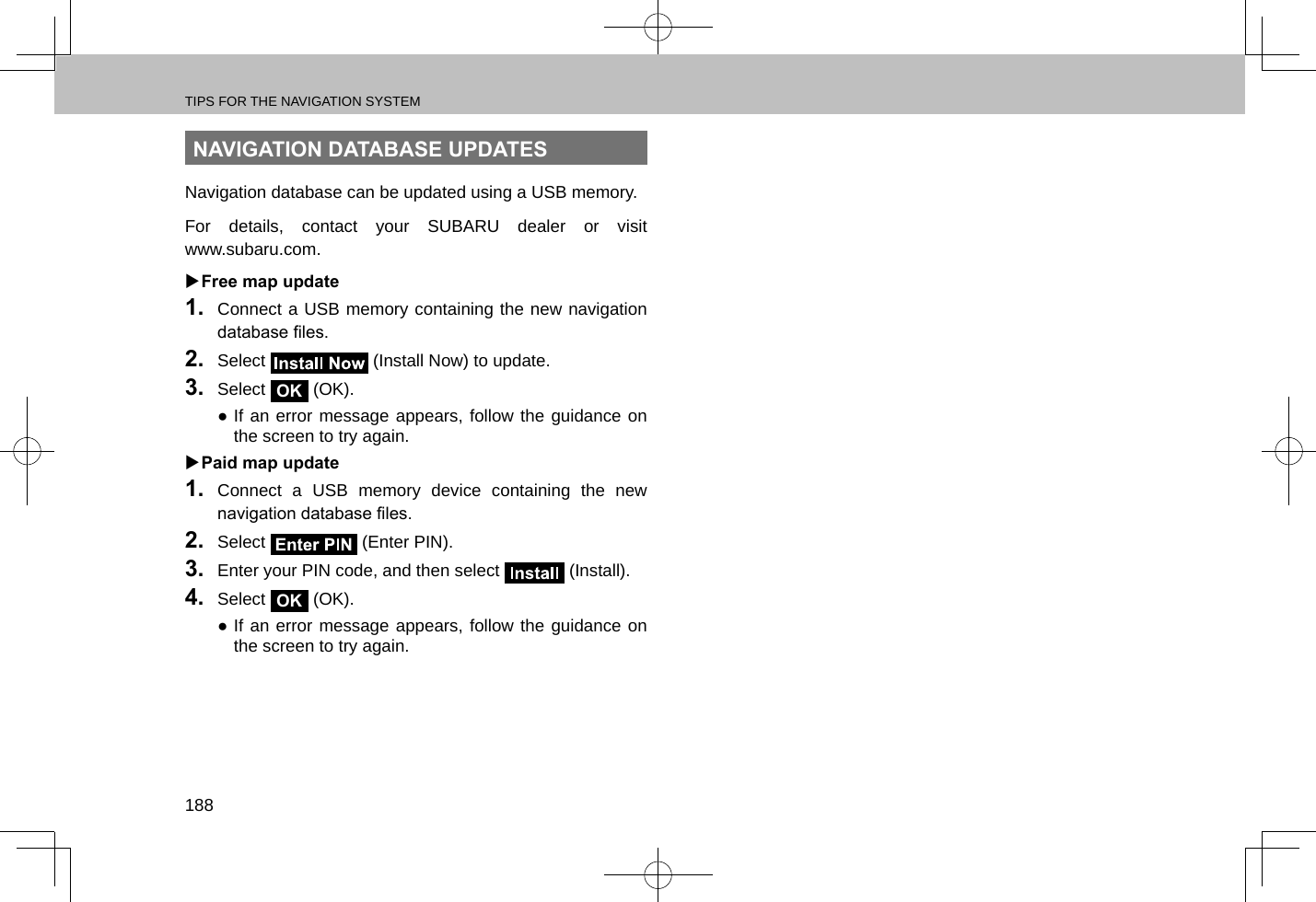 TIPS FOR THE NAVIGATION SYSTEM188NAVIGATION DATABASE UPDATESNavigation database can be updated using a USB memory.For details, contact your SUBARU dealer or visit  www.subaru.com. XFree map update1.  Connect a USB memory containing the new navigation database les.2.  Select   (Install Now) to update.3.  Select OK (OK). ●If an error message appears, follow the guidance on the screen to try again. XPaid map update1.  Connect a USB memory device containing the new navigation database les.2.  Select   (Enter PIN).3.  Enter your PIN code, and then select   (Install).4.  Select OK (OK). ●If an error message appears, follow the guidance on the screen to try again.