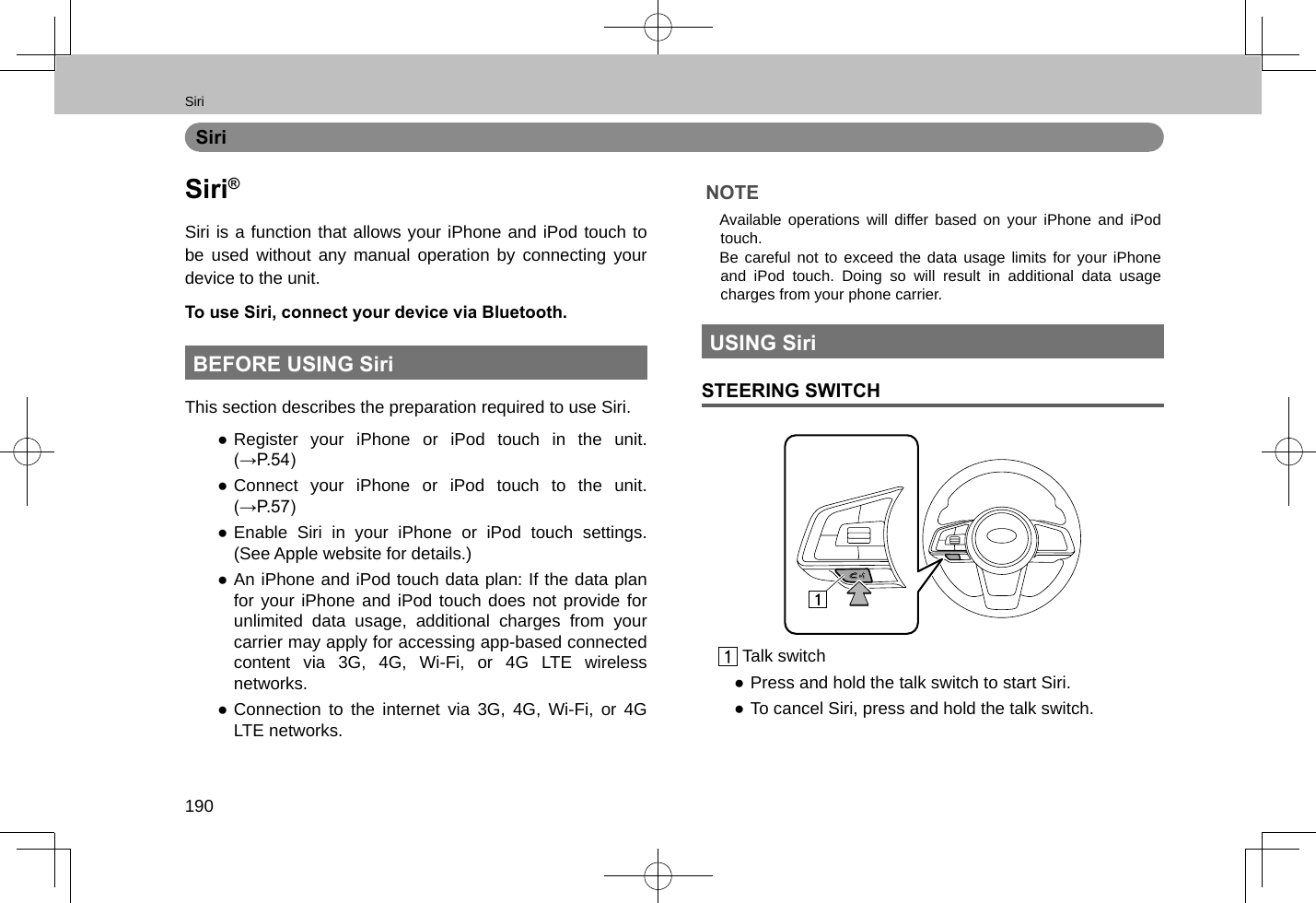 Siri190SiriSiri®Siri is a function that allows your iPhone and iPod touch to be used without any manual operation by connecting your device to the unit.To use Siri, connect your device via Bluetooth.BEFORE USING SiriThis section describes the preparation required to use Siri. ●Register your iPhone or iPod touch in the unit. (→P.54) ●Connect your iPhone or iPod touch to the unit. (→P.57) ●Enable Siri in your iPhone or iPod touch settings. (See Apple website for details.) ●An iPhone and iPod touch data plan: If the data plan for your iPhone and iPod touch does not provide for unlimited data usage, additional charges from your carrier may apply for accessing app-based connected content via 3G, 4G, Wi-Fi, or 4G LTE wireless networks. ●Connection to the internet via 3G, 4G, Wi-Fi, or 4G LTE networks.NOTE lAvailable operations will differ based on your iPhone and iPod touch. lBe careful not to exceed the data usage limits for your iPhone and iPod touch. Doing so will result in additional data usage charges from your phone carrier.USING SiriSTEERING SWITCH Talk switch ●Press and hold the talk switch to start Siri. ●To cancel Siri, press and hold the talk switch.