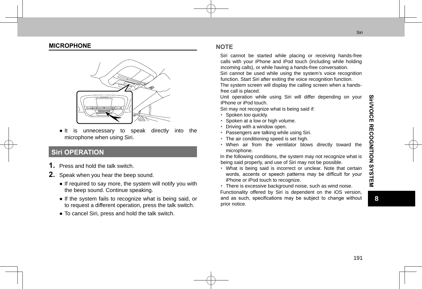 Siri191Siri/VOICE RECOGNITION SYSTEM8MICROPHONE ●It is unnecessary to speak directly into the microphone when using Siri.Siri OPERATION1.  Press and hold the talk switch.2.  Speak when you hear the beep sound. ●If required to say more, the system will notify you with the beep sound. Continue speaking. ●If the system fails to recognize what is being said, or to request a different operation, press the talk switch. ●To cancel Siri, press and hold the talk switch.NOTE lSiri cannot be started while placing or receiving hands-free calls with your iPhone and iPod touch (including while holding incoming calls), or while having a hands-free conversation. lSiri cannot be used while using the system’s voice recognition function. Start Siri after exiting the voice recognition function. lThe system screen will display the calling screen when a hands-free call is placed. lUnit operation while using Siri will differ depending on your iPhone or iPod touch. lSiri may not recognize what is being said if:•  Spoken too quickly.•  Spoken at a low or high volume.•  Driving with a window open.•  Passengers are talking while using Siri.•  The air conditioning speed is set high.•  When air from the ventilator blows directly toward the microphone. lIn the following conditions, the system may not recognize what is being said properly, and use of Siri may not be possible.•  What is being said is incorrect or unclear. Note that certain words,  accents  or  speech  patterns  may  be  difcult  for  your iPhone or iPod touch to recognize.•  There is excessive background noise, such as wind noise. lFunctionality offered by Siri is dependent on the iOS version, and  as  such,  specications  may  be  subject  to  change  without prior notice.
