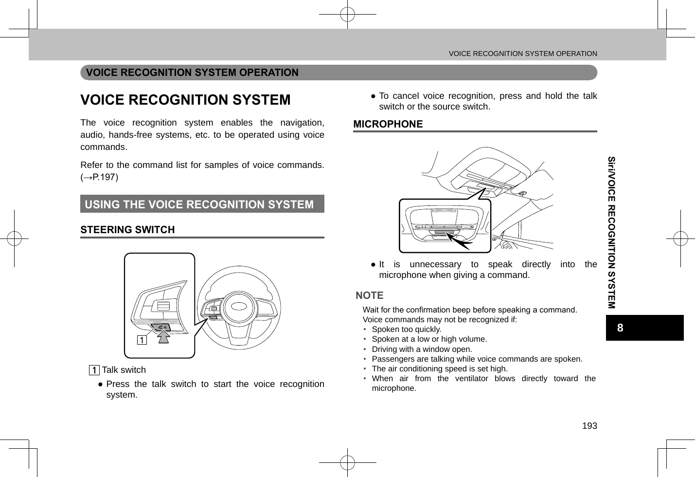 VOICE RECOGNITION SYSTEM OPERATION193Siri/VOICE RECOGNITION SYSTEM8VOICE RECOGNITION SYSTEM OPERATIONVOICE RECOGNITION SYSTEMThe voice recognition system enables the navigation, audio, hands-free systems, etc. to be operated using voice commands.Refer to the command list for samples of voice commands. (→P.197)USING THE VOICE RECOGNITION SYSTEMSTEERING SWITCH Talk switch ●Press the talk switch to start the voice recognition system. ●To cancel voice recognition, press and hold the talk switch or the source switch.MICROPHONE ●It is unnecessary to speak directly into the microphone when giving a command.NOTE lWait for the conrmation beep before speaking a command. lVoice commands may not be recognized if:•  Spoken too quickly.•  Spoken at a low or high volume.•  Driving with a window open.•  Passengers are talking while voice commands are spoken.•  The air conditioning speed is set high.• When air from the ventilator blows directly toward the microphone.