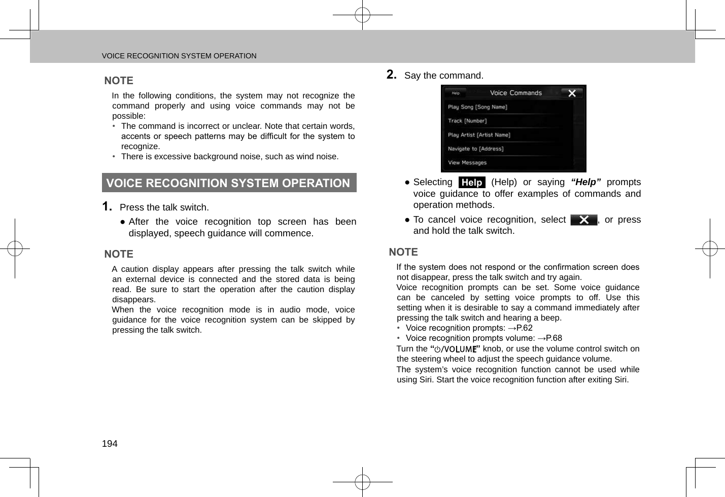 VOICE RECOGNITION SYSTEM OPERATION194NOTE lIn the following conditions, the system may not recognize the command properly and using voice commands may not be possible:•  The command is incorrect or unclear. Note that certain words, accents or  speech patterns  may be difcult  for the  system to recognize.•  There is excessive background noise, such as wind noise.VOICE RECOGNITION SYSTEM OPERATION1.  Press the talk switch. ●After the voice recognition top screen has been displayed, speech guidance will commence.NOTE lA caution display appears after pressing the talk switch while an external device is connected and the stored data is being read. Be sure to start the operation after the caution display disappears. lWhen the voice recognition mode is in audio mode, voice guidance for the voice recognition system can be skipped by pressing the talk switch.2.  Say the command. ●Selecting Help (Help) or saying “Help” prompts voice guidance to offer examples of commands and operation methods. ●To cancel voice recognition, select  , or press and hold the talk switch.NOTE lIf the system does not respond or the conrmation screen does not disappear, press the talk switch and try again. lVoice recognition prompts can be set. Some voice guidance can be canceled by setting voice prompts to off. Use this setting when it is desirable to say a command immediately after pressing the talk switch and hearing a beep.•  Voice recognition prompts: →P.62•  Voice recognition prompts volume: →P.68 lTurn the “” knob, or use the volume control switch on the steering wheel to adjust the speech guidance volume. lThe system’s voice recognition function cannot be used while using Siri. Start the voice recognition function after exiting Siri.