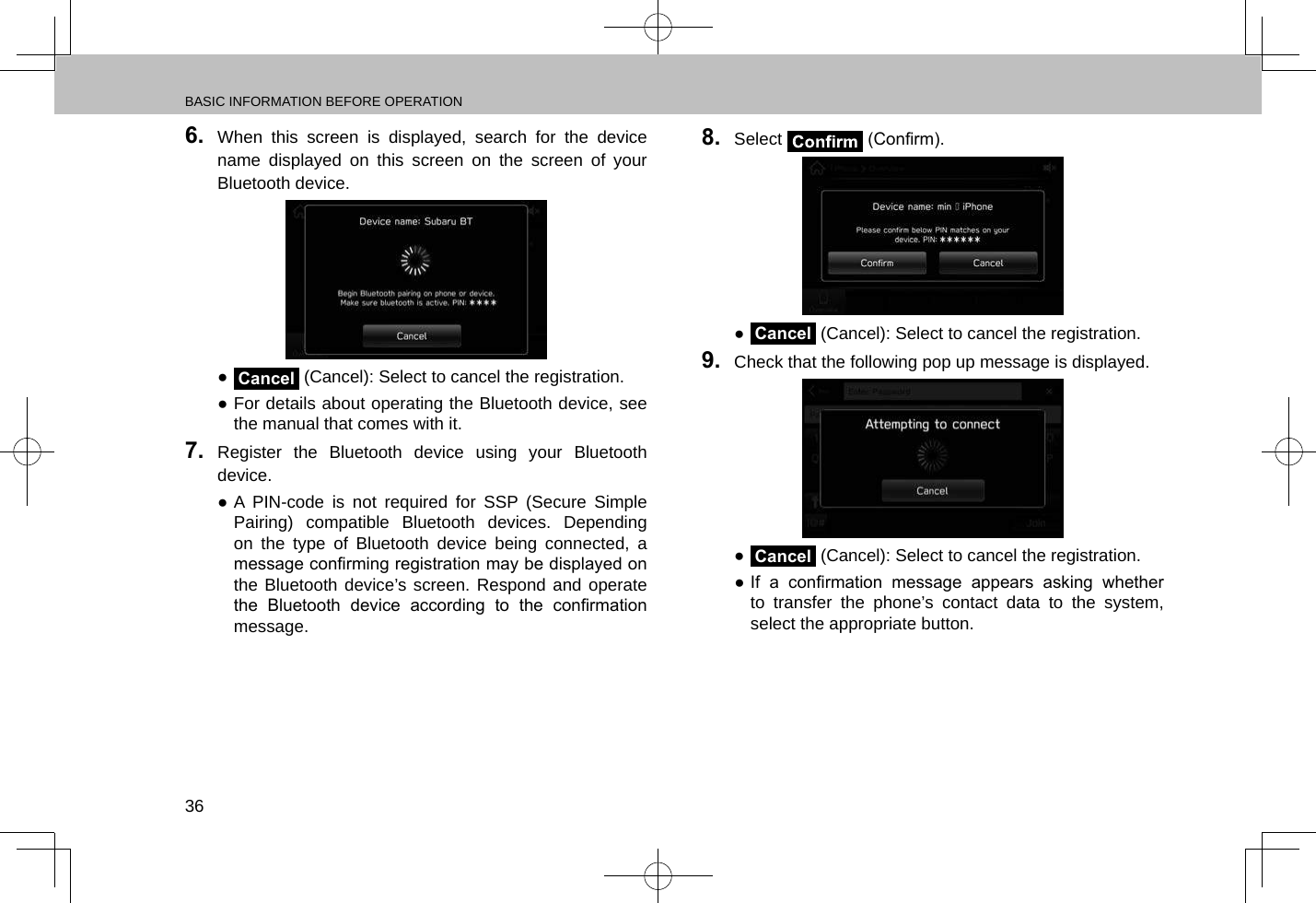 BASIC INFORMATION BEFORE OPERATION366.  When this screen is displayed, search for the device name displayed on this screen on the screen of your Bluetooth device. ●Cancel (Cancel): Select to cancel the registration. ●For details about operating the Bluetooth device, see the manual that comes with it.7.  Register the Bluetooth device using your Bluetooth device. ●A PIN-code is not required for SSP (Secure Simple Pairing) compatible Bluetooth devices. Depending on the type of Bluetooth device being connected, a message conrming registration may be displayed on the Bluetooth device’s screen. Respond and operate the  Bluetooth  device  according  to  the  conrmation message.8.  Select   (Conrm). ●Cancel (Cancel): Select to cancel the registration.9.  Check that the following pop up message is displayed. ●Cancel (Cancel): Select to cancel the registration. ● If  a  conrmation  message  appears  asking  whether to transfer the phone’s contact data to the system, select the appropriate button.