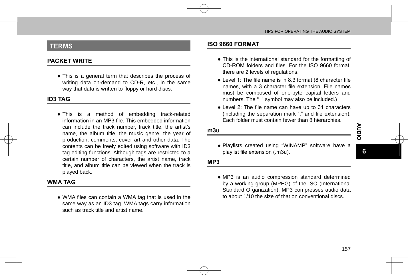 TIPS FOR OPERATING THE AUDIO SYSTEM157AUDIO6TERMSPACKET WRITE ●This is a general term that describes the process of writing data on-demand to CD-R, etc., in the same way that data is written to oppy or hard discs.ID3 TAG ●This is a method of embedding track-related information in an MP3 le. This embedded information can include the track number, track title, the artist’s name, the album title, the music genre, the year of production, comments, cover art and other data. The contents can be freely edited using software with ID3 tag editing functions. Although tags are restricted to a certain number of characters, the artist name, track title, and album title can be viewed when the track is played back.WMA TAG ● WMA les can contain a WMA tag that is used in the same way as an ID3 tag. WMA tags carry information such as track title and artist name.ISO 9660 FORMAT ●This is the international standard for the formatting of CD-ROM folders  and les.  For  the ISO  9660  format, there are 2 levels of regulations. ● Level 1: The le name is in 8.3 format (8 character le names, with  a 3  character  le extension.  File  names must be composed of one-byte capital letters and numbers. The “_” symbol may also be included.) ● Level 2: The  le name can have  up to 31 characters (including the separation mark “.” and le extension). Each folder must contain fewer than 8 hierarchies.m3u ●Playlists created using “WINAMP” software have a playlist le extension (.m3u).MP3 ●MP3 is an audio compression standard determined by a working group (MPEG) of the ISO (International Standard Organization). MP3 compresses audio data to about 1/10 the size of that on conventional discs.