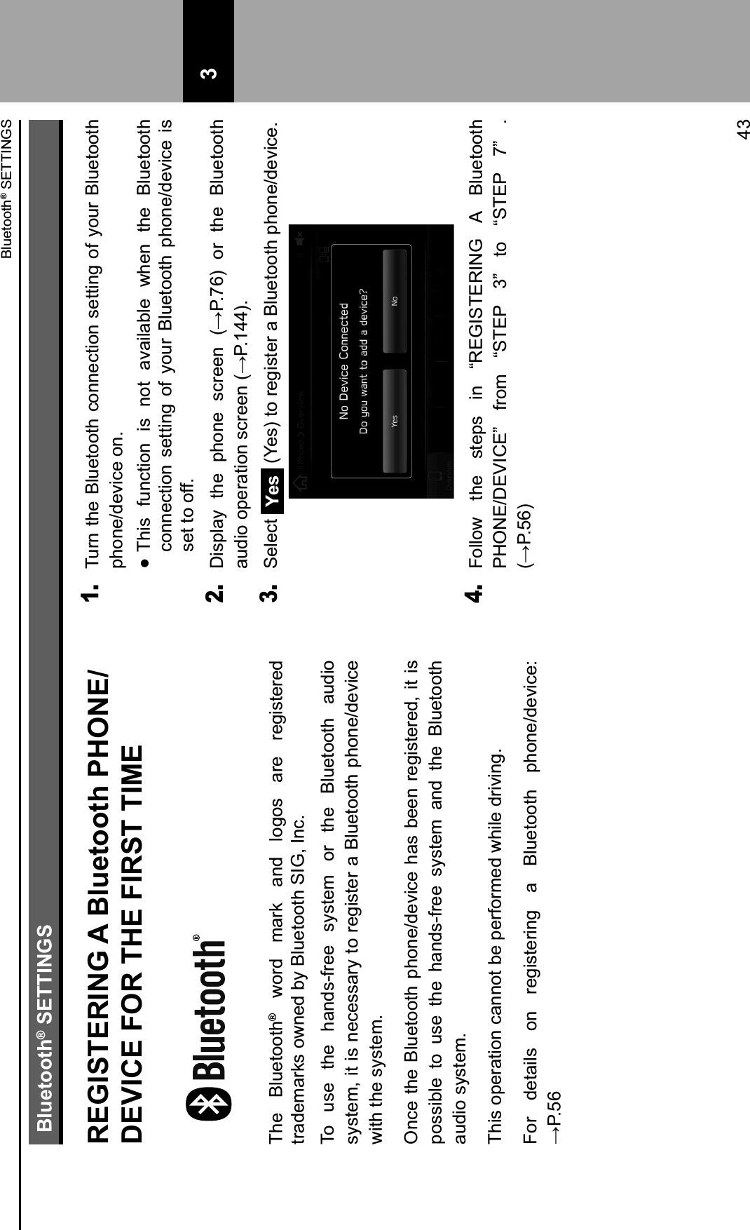 Bluetooth® SETTINGSREGISTERING A Bluetooth PHONE/DEVICE FOR THE FIRST TIMEThe  Bluetooth®  word  mark  and  logos  are  registered trademarks owned by Bluetooth SIG, Inc.To  use  the  hands-free  system  or  the  Bluetooth  audio system, it is necessary to register a Bluetooth phone/device with the system.Once the Bluetooth phone/device has been registered,  it is possible  to  use  the  hands-free  system  and  the  Bluetooth audio system.This operation cannot be performed while driving.For  details  on  registering  a  Bluetooth  phone/device:  894H;1. Turn the Bluetooth connection setting of your Bluetooth phone/device on. IThis  function  is  not  available  when  the  Bluetooth connection  setting  of  your  Bluetooth  phone/device  is set to off.2. J-1&quot;(0K% $,&apos;% &quot;,/!&apos;% 1.3&apos;&apos;!% @894L;B% /3% $,&apos;% M(#&apos;$//$,%0#)-/%/&quot;&apos;30$-/!%1.3&apos;&apos;!%@894FNNB43. Select Yes  (Yes) to register a Bluetooth phone/device.4. Follow  the  steps  in  “REGISTERING  A  Bluetooth PHONE/DEVICE”  from  “STEP  3”  to  “STEP  7”  .  @894H;B 3Bluetooth® SETTINGS43 3