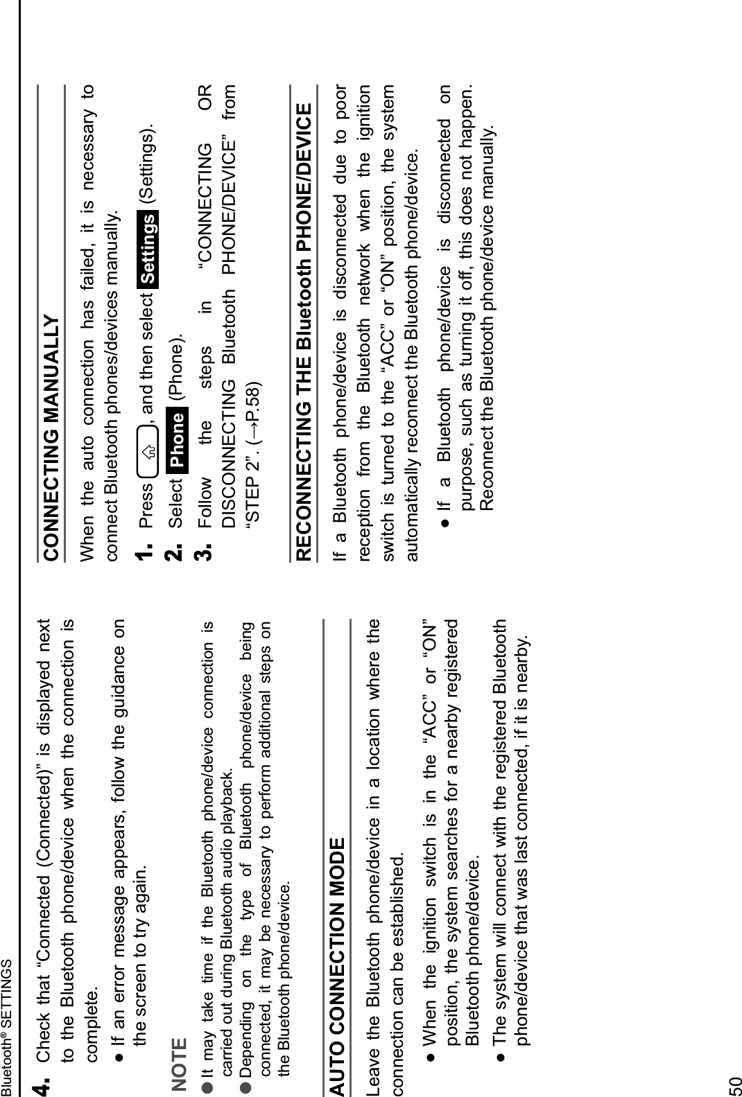 4. Check  that  “Connected  (Connected)”  is  displayed  next to  the  Bluetooth  phone/device  when  the  connection  is complete.  If an  error message appears,  follow  the guidance on the screen to try again.NOTE lIt  may  take  time  if  the  Bluetooth  phone/device  connection  is carried out during Bluetooth audio playback. lDepending  on  the  type  of  Bluetooth  phone/device  being connected,  it  may  be  necessary  to  perform  additional  steps  on the Bluetooth phone/device.AUTO CONNECTION MODELeave  the  Bluetooth  phone/device  in  a  location  where  the connection can be established.  When  the  ignition  switch  is  in  the  “ACC”  or  “ON” position, the system searches for a nearby registered Bluetooth phone/device.  The system will connect with the registered Bluetooth phone/device that was last connected, if it is nearby.CONNECTING MANUALLY When  the  auto  connection  has  failed,  it  is  necessary  to connect Bluetooth phones/devices manually.1. Press  , and then select  Settings  (Settings).2. Select  Phone (Phone).3. Follow  the  steps  in  “CONNECTING  OR DISCONNECTING  Bluetooth  PHONE/DEVICE”  from FGHI@&amp;JK3&amp;4?@3AL6RECONNECTING THE Bluetooth PHONE/DEVICEIf  a  Bluetooth  phone/device  is  disconnected  due  to  poor reception  from  the  Bluetooth  network  when  the  ignition switch  is  turned  to  the  “ACC”  or  “ON”  position,  the  system automatically reconnect the Bluetooth phone/device.  If  a  Bluetooth  phone/device  is  disconnected  on purpose, such as turning it off, this does not happen. Reconnect the Bluetooth phone/device manually.Bluetooth® SETTINGS50