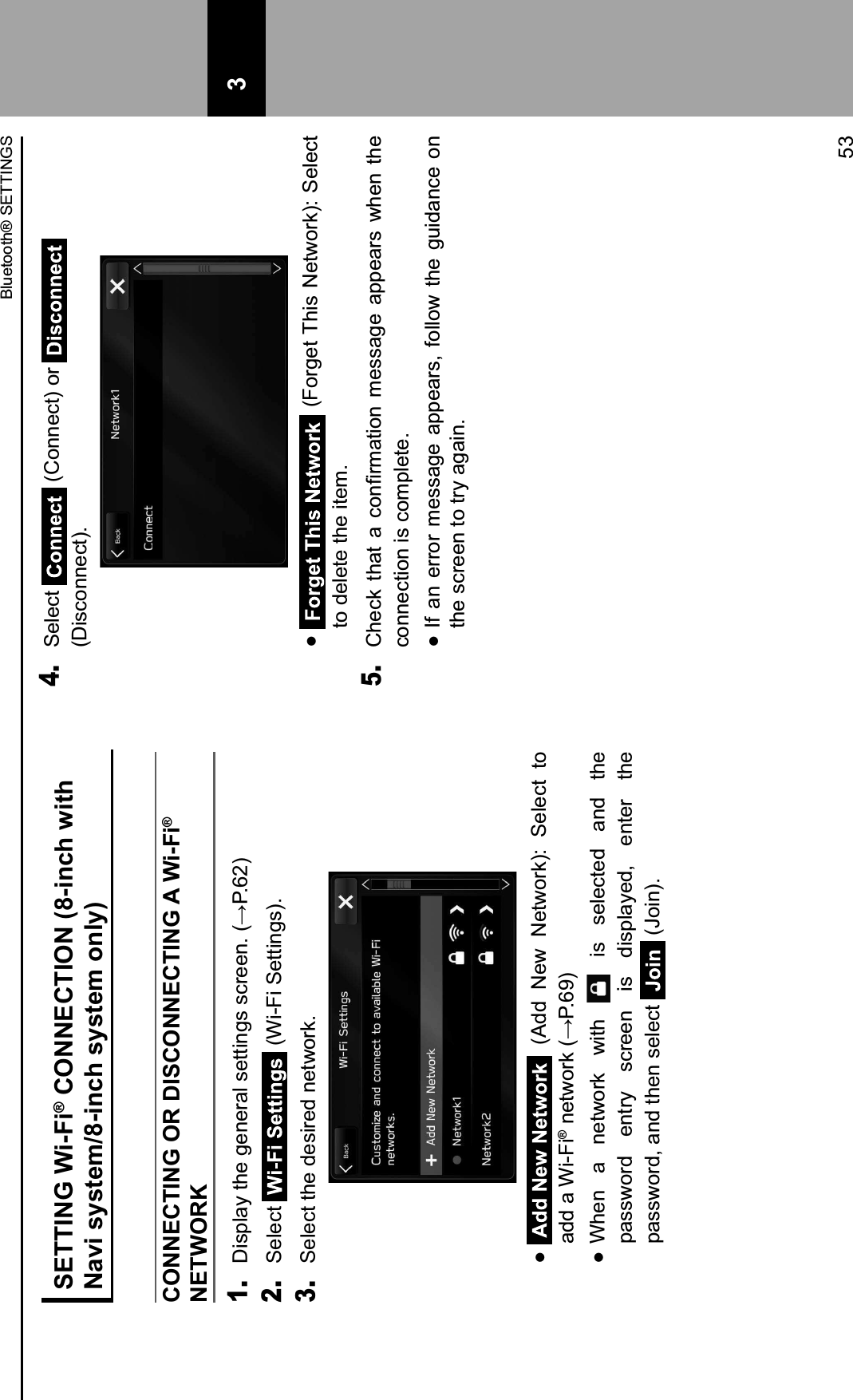 SETTING Wi-Fi® CONNECTION (8-inch with Navi system/8-inch system only)CONNECTING OR DISCONNECTING A Wi-Fi® NETWORK1. &lt;#.9=,&gt;&amp;)2&quot;&amp;%&quot;$&quot;0,=&amp;.&quot;))#$%.&amp;.&apos;0&quot;&quot;$3&amp;4?@3EJ62. Select   (Wi-Fi Settings).3. Select the desired network.    (Add  New  Network):  Select  to add a Wi-Fi®&amp;$&quot;);(0:&amp;4?@3EM6  When  a  network  with   is  selected  and  the password  entry  screen  is  displayed,  enter  the password, and then select   (Join).4. Select   (Connect) or  (Disconnect).   (Forget This Network): Select to delete the item.5. 52&quot;&apos;:&amp; )2,)&amp; ,&amp; &apos;($/0-,)#($&amp; -&quot;..,%&quot;&amp; ,99&quot;,0.&amp; ;2&quot;$&amp; )2&quot;&amp;connection is complete.  If an  error  message appears,  follow  the guidance on the screen to try again.Bluetooth® SETTINGS53 3