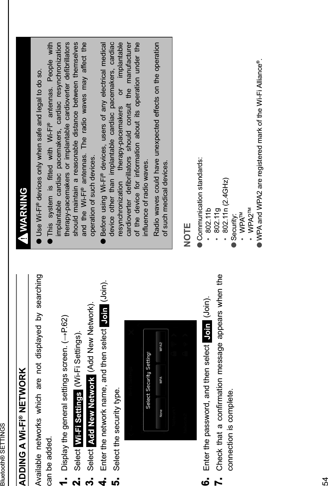 ADDING A Wi-Fi® NETWORKAvailable  networks  which  are  not  displayed  by  searching can be added.1. &lt;#.9=,&gt;&amp;)2&quot;&amp;%&quot;$&quot;0,=&amp;.&quot;))#$%.&amp;.&apos;0&quot;&quot;$3&amp;4?@3EJ62. Select   (Wi-Fi Settings).3. Select   (Add New Network).4. Enter the network name, and then select   (Join).5. Select the security type.6. Enter the password, and then select  (Join).7. 52&quot;&apos;:&amp; )2,)&amp; ,&amp; &apos;($/0-,)#($&amp; -&quot;..,%&quot;&amp; ,99&quot;,0.&amp; ;2&quot;$&amp; )2&quot;&amp;connection is complete.WARNING lUse Wi-Fi® devices only when safe and legal to do so. lH2#.&amp; .&gt;.)&quot;-&amp; #.&amp; /))&quot;*&amp; ;#)2&amp; N#OP#®  antennas.  People  with implantable  cardiac  pacemakers,  cardiac  resynchronization )2&quot;0,9&gt;O9,&apos;&quot;-,:&quot;0.&amp; (0&amp; #-9=,$),!=&quot;&amp; &apos;,0*#(1&quot;0)&quot;0&amp; *&quot;/!0#==,)(0.&amp;should  maintain  a  reasonable  distance  between  themselves and  the  Wi-Fi®  antennas.  The  radio  waves  may  affect  the operation of such devices. lBefore  using  Wi-Fi®  devices,  users  of  any  electrical  medical device  other  than  implantable  cardiac  pacemakers,  cardiac resynchronization  therapy-pacemakers  or  implantable &apos;,0*#(1&quot;0)&quot;0&amp; *&quot;/!0#==,)(0.&amp; .2(C=*&amp; &apos;($.C=)&amp; )2&quot;&amp; -,$C8,&apos;)C0&quot;0&amp;of  the  device  for  information  about  its  operation  under  the #$QC&quot;$&apos;&quot;&amp;(8&amp;0,*#(&amp;;,1&quot;.3Radio waves could have unexpected effects on the operation of such medical devices.NOTE lCommunication standards:R&amp; 802.11bR&amp; 802.11gR&amp; 802.11n (2.4GHz) lSecurity:R&amp; WPATMR&amp; WPA2TM lWPA and WPA2 are registered mark of the Wi-Fi Alliance®.Bluetooth® SETTINGS54