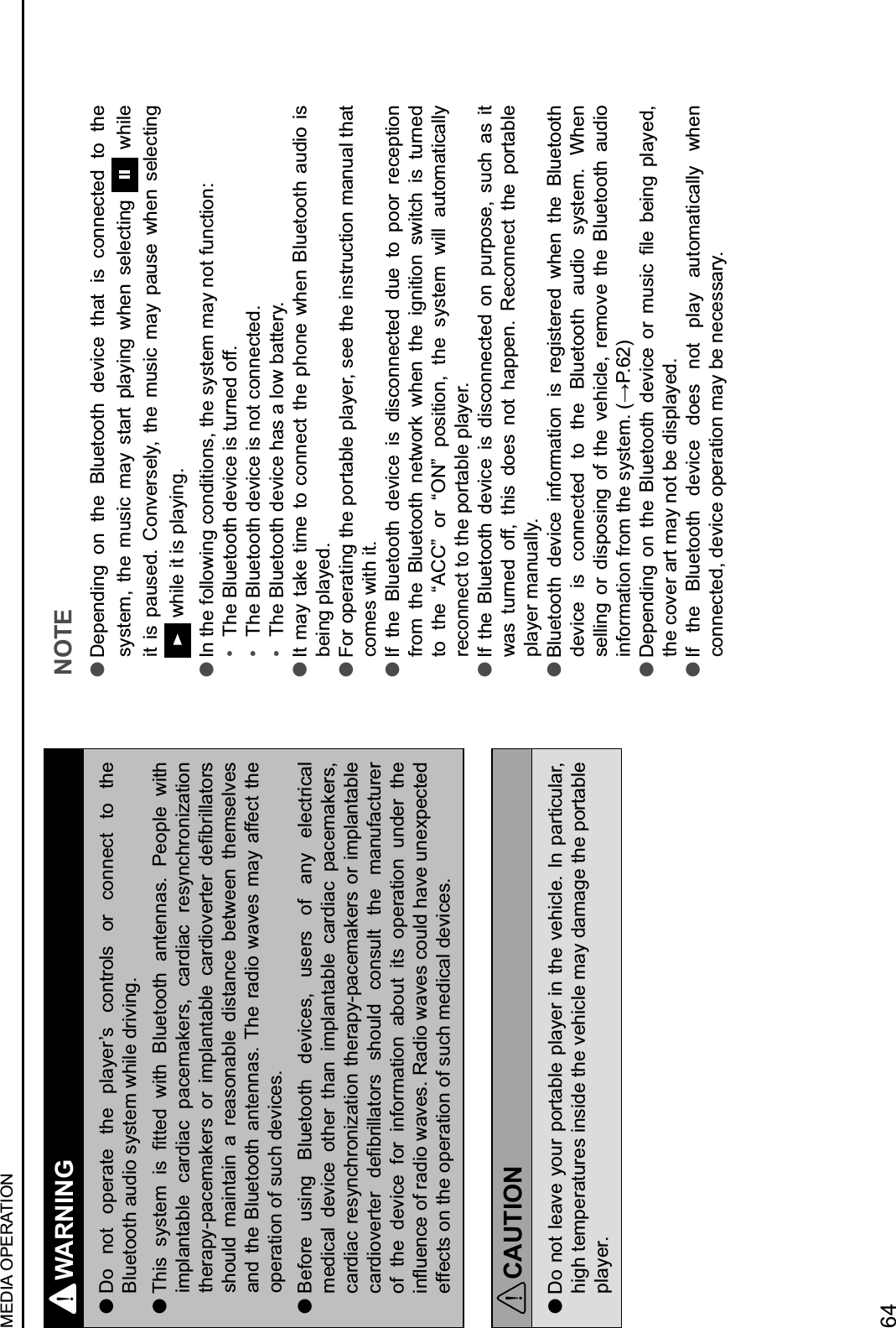 WARNING lDo  not  operate  the  player’s  controls  or  connect  to  the Bluetooth audio system while driving. lP!&amp;*$ *.*,&quot;2$ &amp;*$ 3,,&quot;)$ J&amp;,!$ N1/&quot;,((,!$ %#,&quot;##%*4$ &apos;&quot;(01&quot;$ J&amp;,!$implantable  cardiac  pacemakers,  cardiac  resynchronization ,!&quot;6%0.Q0%+&quot;2%9&quot;6*$ (6$ &amp;201%#,%81&quot;$ +%6)&amp;(M&quot;6,&quot;6$ )&quot;386&amp;11%,(6*$should  maintain  a  reasonable  distance  between  themselves and the  Bluetooth  antennas. The  radio waves may  affect  the operation of such devices. lBefore  using  Bluetooth  devices,  users  of  any  electrical medical  device  other  than  implantable  cardiac  pacemakers, cardiac resynchronization therapy-pacemakers or implantable +%6)&amp;(M&quot;6,&quot;6$ )&quot;386&amp;11%,(6*$ *!(/1)$ +(#*/1,$ ,!&quot;$ 2%#/5%+,/6&quot;6$of  the  device  for  information  about  its  operation  under  the &amp;#R/&quot;#+&quot;$(5$6%)&amp;($J%M&quot;*4$S%)&amp;($J%M&quot;*$+(/1)$!%M&quot;$/#&quot;K0&quot;+,&quot;)$effects on the operation of such medical devices.CAUTION lDo not leave your portable player in the vehicle. In particular, high temperatures inside the vehicle may damage the portable player.NOTE lDepending  on  the  Bluetooth  device  that  is  connected  to  the system,  the  music  may  start  playing  when  selecting    while it  is  paused.  Conversely,  the  music  may  pause  when  selecting  while it is playing. lIn the following conditions, the system may not function:H$ The Bluetooth device is turned off.H$ The Bluetooth device is not connected.H$ The Bluetooth device has a low battery. lIt may take  time to connect the  phone when Bluetooth  audio  is being played. lFor operating the portable player, see the instruction manual that comes with it. lIf  the  Bluetooth  device  is  disconnected  due  to  poor  reception from  the  Bluetooth  network  when  the  ignition  switch  is  turned to  the  “ACC”  or  “ON”  position,  the  system  will  automatically reconnect to the portable player. lIf  the  Bluetooth  device  is  disconnected  on  purpose,  such  as  it was  turned  off,  this  does  not  happen.  Reconnect  the  portable player manually. lBluetooth  device  information  is  registered  when  the  Bluetooth device  is  connected  to  the  Bluetooth  audio  system.  When selling  or  disposing  of  the  vehicle,  remove  the  Bluetooth  audio &amp;#5(62%,&amp;(#$56(2$,!&quot;$*.*,&quot;24$&lt;=&apos;4?G@ lL&quot;0&quot;#)&amp;#7$ (#$ ,!&quot;$ N1/&quot;,((,!$ )&quot;M&amp;+&quot;$ (6$ 2/*&amp;+$ 31&quot;$ 8&quot;&amp;#7$ 01%.&quot;)-$the cover art may not be displayed. lIf  the  Bluetooth  device  does  not  play  automatically  when connected, device operation may be necessary.MEDIA OPERATION64