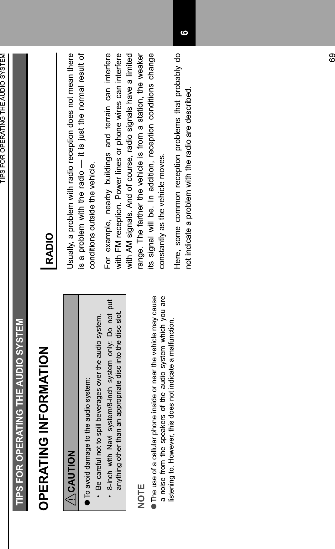 TIPS FOR OPERATING THE AUDIO SYSTEMOPERATING INFORMATIONCAUTION lTo avoid damage to the audio system:H$ Be careful not to spill beverages over the audio system.H$ 8-inch  with  Navi  system/8-inch  system  only:  Do  not  put anything other than an appropriate disc into the disc slot.NOTE lThe use of a cellular phone inside or near the vehicle may cause a  noise  from  the  speakers  of  the  audio  system  which  you  are listening to. However, this does not indicate a malfunction.RADIOUsually, a problem with radio reception does not mean there is a  problem with the radio —  it is  just the normal result of conditions outside the vehicle.For  example,  nearby  buildings  and  terrain  can  interfere with FM reception. Power lines or phone wires can interfere with AM signals. And of course, radio signals have a limited range. The farther the vehicle is from a station, the weaker its  signal  will  be.  In  addition,  reception  conditions  change constantly as the vehicle moves.Here,  some  common  reception  problems  that  probably  do not indicate a problem with the radio are described.TIPS FOR OPERATING THE AUDIO SYSTEM69 6