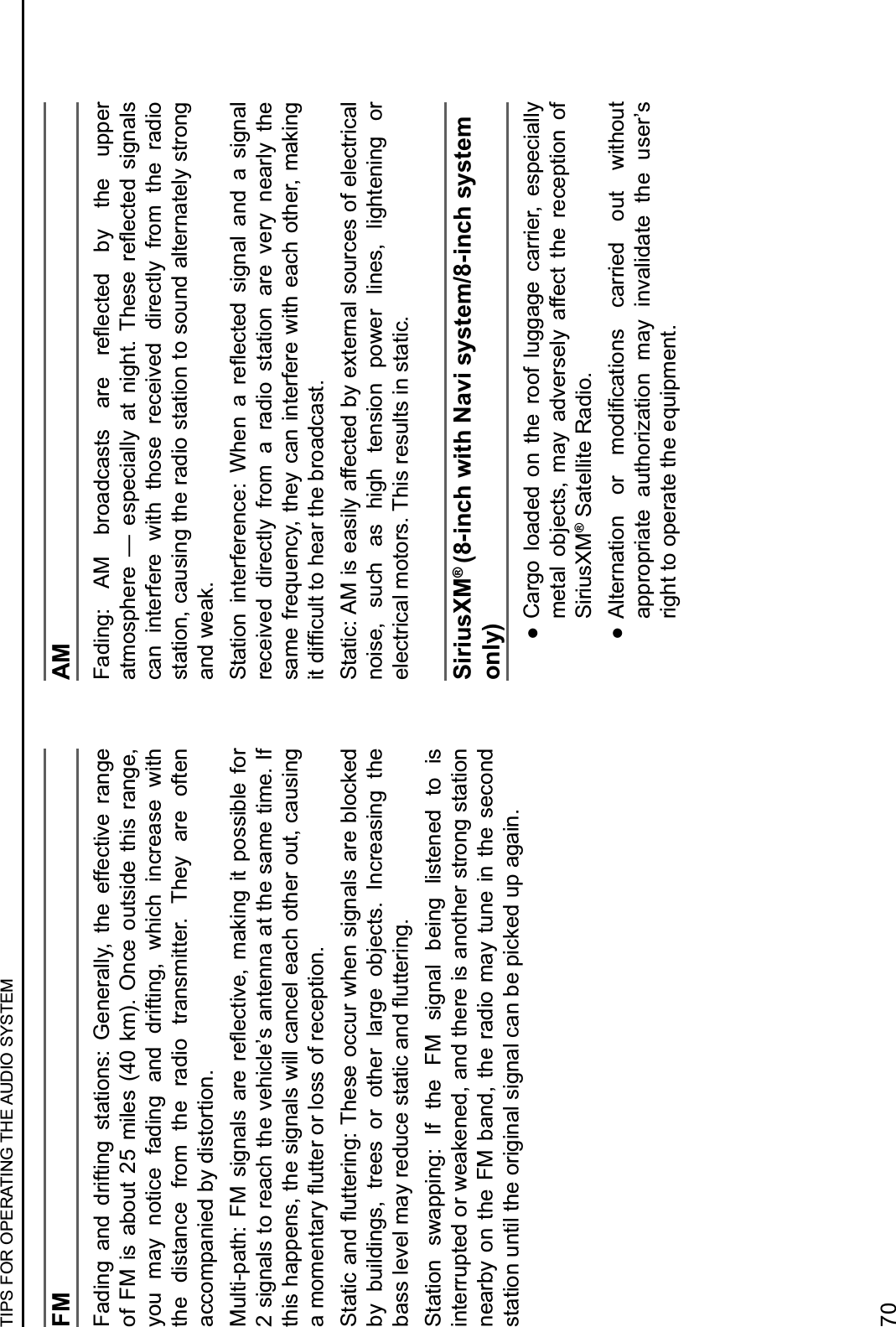 FMFading  and  drifting  stations:  Generally,  the  effective  range of  FM  is  about  25  miles  (40  km).  Once  outside  this  range, you  may  notice  fading  and  drifting,  which  increase  with the  distance  from  the  radio  transmitter.  They  are  often accompanied by distortion.B/1,&amp;Q0%,!U$ TB$ *&amp;7#%1*$ %6&quot;$ 6&quot;R&quot;+,&amp;M&quot;-$ 2%9&amp;#7$ &amp;,$ 0(**&amp;81&quot;$ 5(6$2 signals to reach the vehicle’s antenna at the same time. If this happens, the signals will cancel each other out, causing %$2(2&quot;#,%6.$R/,,&quot;6$(6$1(**$(5$6&quot;+&quot;0,&amp;(#4I,%,&amp;+$%#)$R/,,&quot;6&amp;#7U$P!&quot;*&quot;$(++/6$J!&quot;#$*&amp;7#%1*$%6&quot;$81(+9&quot;)$by  buildings,  trees  or  other  large  objects.  Increasing  the 8%**$1&quot;M&quot;1$2%.$6&quot;)/+&quot;$*,%,&amp;+$%#)$R/,,&quot;6&amp;#74Station  swapping:  If  the  FM  signal  being  listened  to  is interrupted or weakened, and there is another strong station nearby  on  the  FM  band,  the  radio  may  tune in  the  second station until the original signal can be picked up again.AMT%)&amp;#7U$ WB$ 86(%)+%*,*$ %6&quot;$ 6&quot;R&quot;+,&quot;)$ 8.$ ,!&quot;$ /00&quot;6$%,2(*0!&quot;6&quot;$ X$ &quot;*0&quot;+&amp;%11.$ %,$ #&amp;7!,4$ P!&quot;*&quot;$ 6&quot;R&quot;+,&quot;)$ *&amp;7#%1*$can  interfere  with  those  received  directly  from  the  radio station, causing the radio station to sound alternately strong and weak.I,%,&amp;(#$ &amp;#,&quot;65&quot;6&quot;#+&quot;U$  !&quot;#$ %$ 6&quot;R&quot;+,&quot;)$ *&amp;7#%1$ %#)$ %$ *&amp;7#%1$received  directly  from  a  radio  station  are  very  nearly  the same frequency, they can interfere with each other, making &amp;,$)&amp;53+/1,$,($!&quot;%6$,!&quot;$86(%)+%*,4Static: AM is easily affected by external sources of electrical noise,  such  as  high  tension  power  lines,  lightening  or electrical motors. This results in static.SiriusXM® (8-inch with Navi system/8-inch system only) :Cargo  loaded  on  the  roof  luggage  carrier,  especially metal  objects,  may  adversely  affect  the  reception  of SiriusXM® Satellite Radio. : W1,&quot;6#%,&amp;(#$ (6$ 2()&amp;3+%,&amp;(#*$ +%66&amp;&quot;)$ (/,$ J&amp;,!(/,$appropriate  authorization  may  invalidate  the  user’s right to operate the equipment.TIPS FOR OPERATING THE AUDIO SYSTEM70