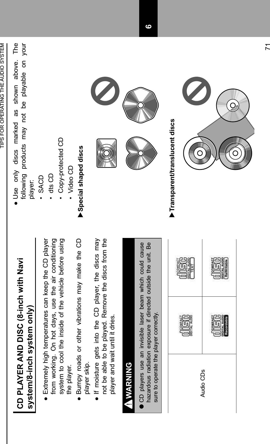 CD PLAYER AND DISC (8-inch with Navi system/8-inch system only) :Extremely high temperatures can keep the CD player from  working.  On  hot  days,  use  the  air  conditioning system to cool the inside  of  the  vehicle  before  using the player. :Bumpy  roads  or  other  vibrations  may  make  the  CD player skip. :If  moisture  gets  into  the  CD  player,  the  discs  may not be able to be played. Remove the discs from the player and wait until it dries.WARNING lCD  players  use  an  invisible  laser  beam  which  could  cause hazardous  radiation  exposure  if  directed  outside  the  unit.  Be sure to operate the player correctly.Audio CDs :Use  only  discs  marked  as  shown  above.  The following  products  may  not  be  playable  on  your player:H$ SACDH$ dts CDH$ Copy-protected CDH$ Video CD  Special shaped discs  Transparent/translucent discsTIPS FOR OPERATING THE AUDIO SYSTEM71 6