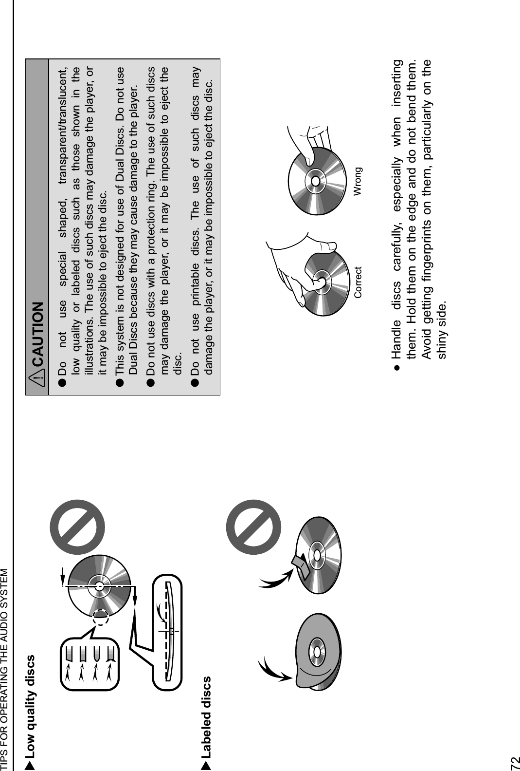   Low quality discs  Labeled discsCAUTION lDo  not  use  special  shaped,  transparent/translucent, low  quality  or  labeled  discs  such  as  those  shown  in  the illustrations. The use of such discs may damage the player, or it may be impossible to eject the disc. lThis system is not designed for use of Dual Discs. Do not use Dual Discs because they may cause damage to the player. lDo not use discs with a protection ring. The use of such discs may damage  the  player, or  it may  be impossible  to  eject  the disc. lDo  not  use  printable  discs.  The  use  of  such  discs  may damage the player, or it may be impossible to eject the disc.Correct Wrong :Handle  discs  carefully,  especially  when  inserting them. Hold them on the edge and do not bend them. WM(&amp;)$7&quot;,,&amp;#7$3#7&quot;606&amp;#,*$(#$,!&quot;2-$0%6,&amp;+/1%61.$(#$,!&quot;$shiny side.TIPS FOR OPERATING THE AUDIO SYSTEM72