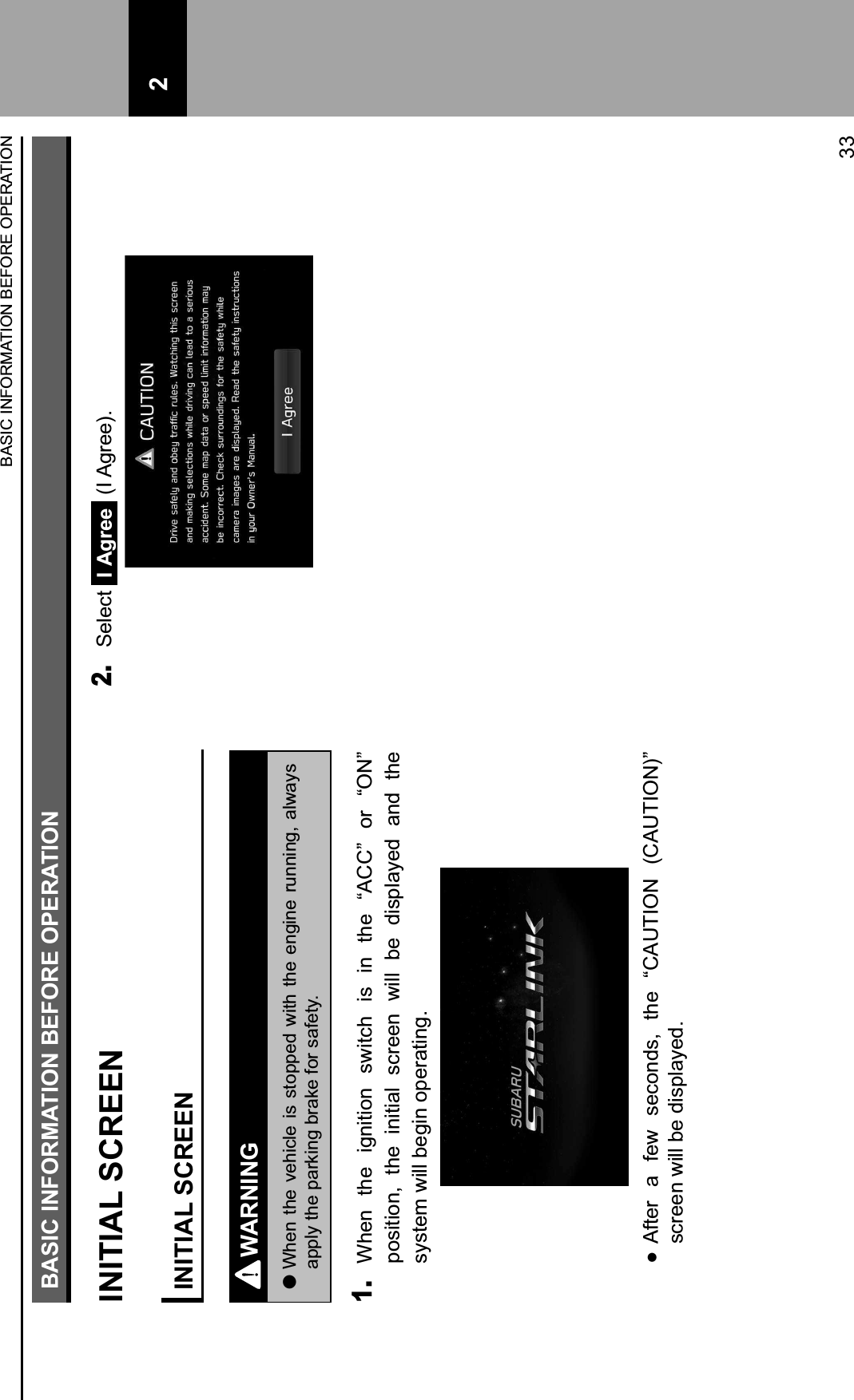 BASIC INFORMATION BEFORE OPERATIONINITIAL SCREENINITIAL SCREENWARNING lWhen the vehicle is stopped with the engine running, always apply the parking brake for safety.1. When  the  ignition  switch  is  in  the  “ACC”  or  “ON” position,  the  initial  screen  will  be  displayed  and  the system will begin operating.  After  a  few  seconds,  the  “CAUTION  (CAUTION)” screen will be displayed.2. Select  I Agree  (I Agree).BASIC INFORMATION BEFORE OPERATION33 2