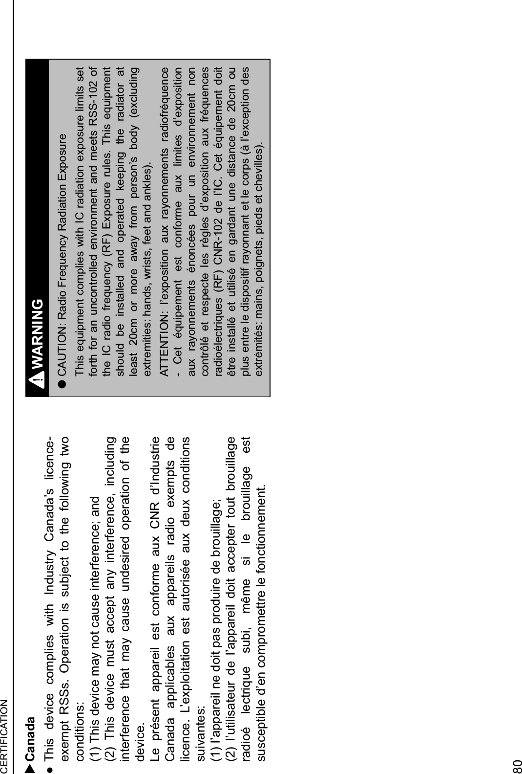   Canada  This  device  complies  with  Industry  Canada’s  licence-exempt  RSSs.  Operation  is  subject  to  the  following  two conditions:(1) This device may not cause interference; and(2)  This  device  must  accept  any  interference,  including interference  that  may  cause  undesired  operation  of  the device.Le  présent  appareil  est  conforme  aux  CNR  d’Industrie Canada  applicables  aux  appareils  radio  exempts  de licence.  L’exploitation  est  autorisée  aux  deux  conditions suivantes:(1) l’appareil ne doit pas produire de brouillage;(2)  l’utilisateur  de  l’appareil  doit  accepter  tout  brouillage radioé  lectrique  subi,  même  si  le  brouillage  est susceptible d’en compromettre le fonctionnement.WARNING lCAUTION: Radio Frequency Radiation ExposureThis equipment complies with IC radiation exposure limits set forth for  an uncontrolled  environment  and meets  RSS-102 of the  IC  radio  frequency  (RF)  Exposure  rules.  This  equipment should  be  installed  and  operated  keeping  the  radiator  at least  20cm  or  more  away  from  person’s  body  (excluding extremities: hands, wrists, feet and ankles).ATTENTION:  l’exposition  aux  rayonnements  radiofréquence -  Cet  équipement  est  conforme  aux  limites  d’exposition aux  rayonnements  énoncées  pour  un  environnement  non contrôlé  et  respecte  les  règles  d’exposition  aux  fréquences radioélectriques  (RF)  CNR-102  de  l’IC.  Cet  équipement  doit être  installé  et  utilisé  en  gardant  une  distance  de  20cm  ou plus entre le dispositif rayonnant et le corps (à l’exception des extrémités: mains, poignets, pieds et chevilles).CERTIFICATION80