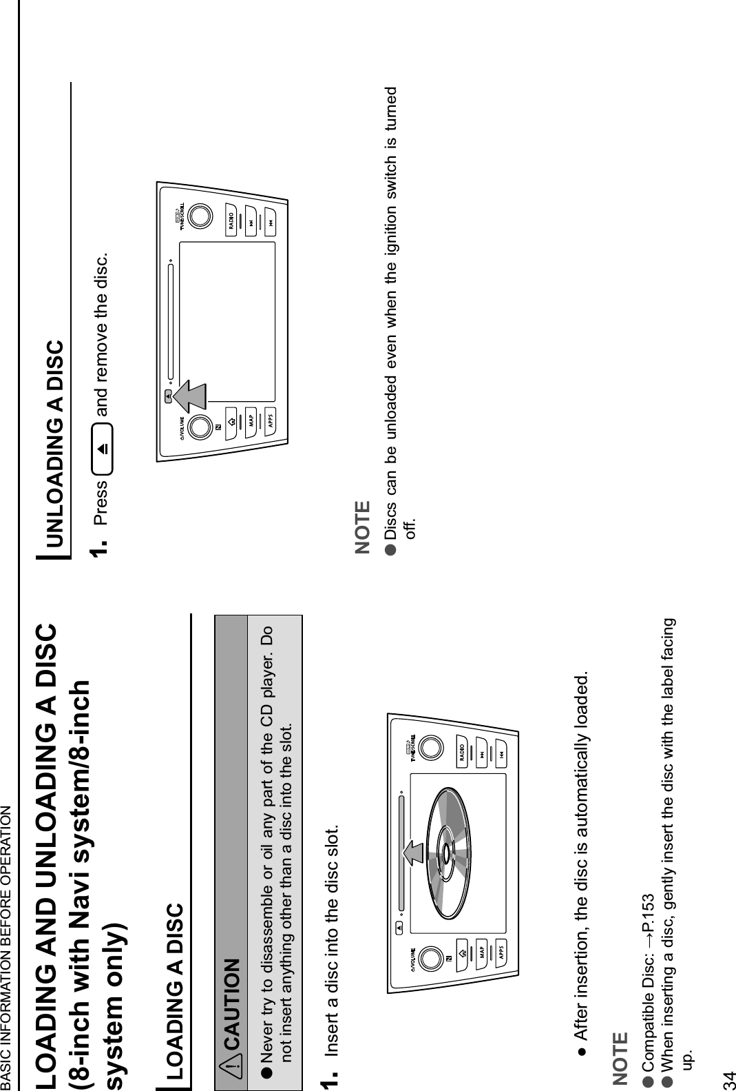 LOADING AND UNLOADING A DISC (8-inch with Navi system/8-inch system only)LOADING A DISCCAUTION lNever try to disassemble or oil any part of the CD player. Do not insert anything other than a disc into the slot.1. Insert a disc into the disc slot.  After insertion, the disc is automatically loaded.NOTE l!&quot;#$%&amp;&apos;()*+,&apos;-./+012345 lWhen inserting a disc, gently insert the disc with the label facing up.UNLOADING A DISC1. Press   and remove the disc.NOTE lDiscs  can  be  unloaded  even  when  the  ignition  switch  is  turned off.BASIC INFORMATION BEFORE OPERATION34