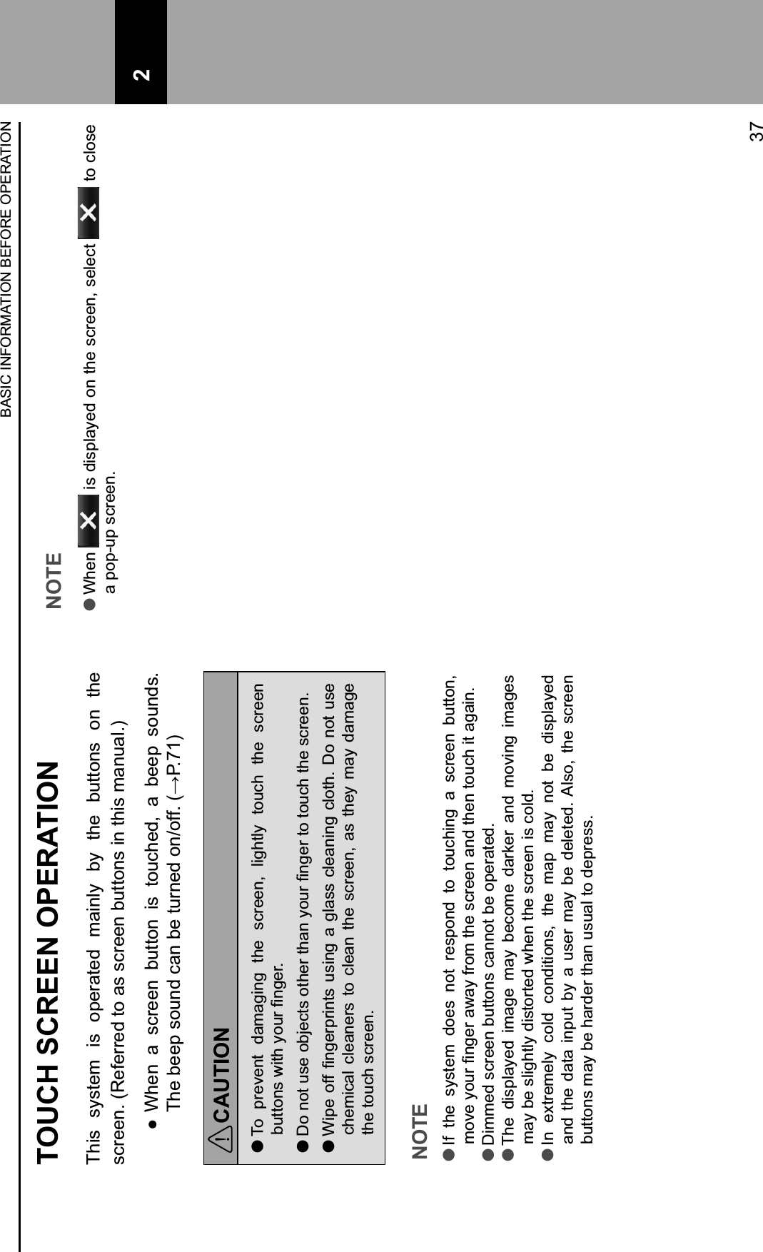 TOUCH SCREEN OPERATIONThis  system  is  operated  mainly  by  the  buttons  on  the screen. (Referred to as screen buttons in this manual.)  When  a  screen  button  is  touched,  a  beep  sounds. G?*+(**$+-&quot;@B;+.%B+(*+&amp;@9B*;+&quot;BH&quot;FF2+I012J3KCAUTION lTo  prevent  damaging  the  screen,  lightly  touch  the  screen (@&amp;&amp;&quot;B-+&gt;&apos;&amp;?+:&quot;@9+ABC*92 l,&quot;+B&quot;&amp;+@-*+&quot;(L*.&amp;-+&quot;&amp;?*9+&amp;?%B+:&quot;@9+ABC*9+&amp;&quot;+&amp;&quot;@.?+&amp;?*+-.9**B2 lM&apos;$*+&quot;FF+ABC*9$9&apos;B&amp;-+@-&apos;BC+%+C)%--+.)*%B&apos;BC+.)&quot;&amp;?2+,&quot;+B&quot;&amp;+@-*+chemical  cleaners  to  clean the  screen, as  they  may  damage the touch screen.NOTE lIf  the  system  does  not  respond  to  touching  a  screen  button, #&quot;&lt;*+:&quot;@9+ABC*9+%&gt;%:+F9&quot;#+&amp;?*+-.9**B+%B;+&amp;?*B+&amp;&quot;@.?+&apos;&amp;+%C%&apos;B2 lDimmed screen buttons cannot be operated. lThe  displayed  image  may  become  darker  and  moving  images may be slightly distorted when the screen is cold. lIn  extremely  cold  conditions,  the  map  may  not  be  displayed and  the  data  input  by  a  user  may  be  deleted. Also,  the  screen buttons may be harder than usual to depress.NOTE lWhen   is displayed on the screen, select   to close a pop-up screen.BASIC INFORMATION BEFORE OPERATION37 2