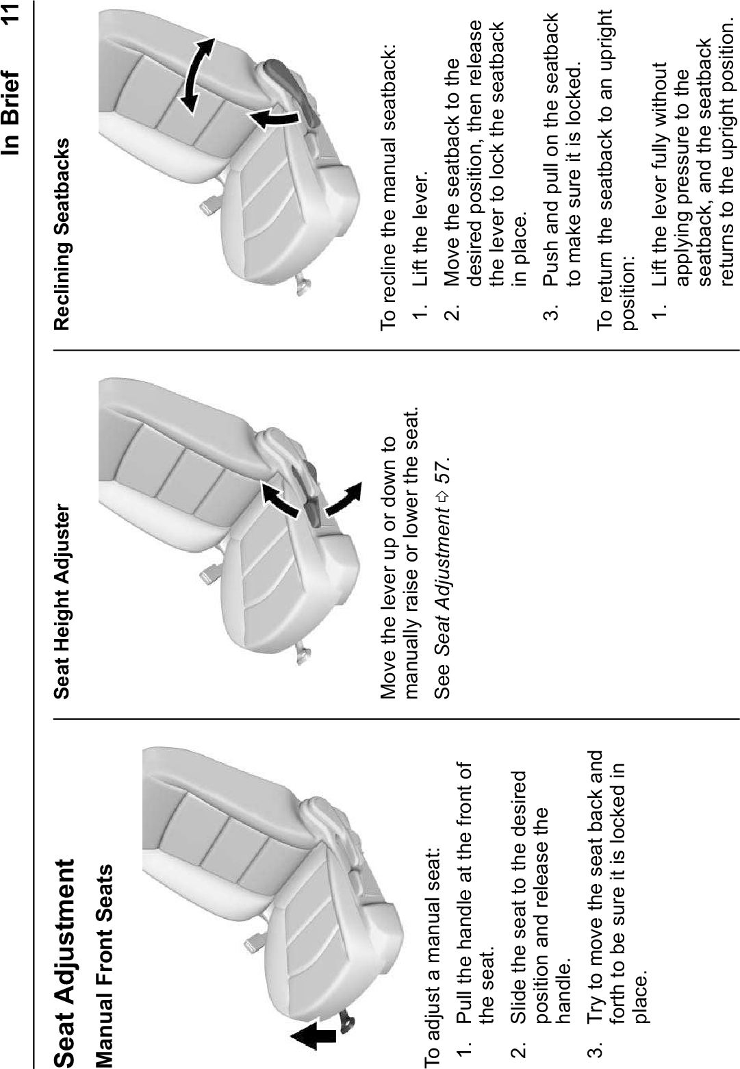 In Brief 11Seat AdjustmentManual Front SeatsTo adjust a manual seat:1. Pull the handle at the front ofthe seat.2. Slide the seat to the desiredposition and release thehandle.3. Try to move the seat back andforth to be sure it is locked inplace.Seat Height AdjusterMove the lever up or down tomanually raise or lower the seat.See Seat Adjustment 057.Reclining SeatbacksTo recline the manual seatback:1. Lift the lever.2. Move the seatback to thedesired position, then releasethe lever to lock the seatbackin place.3. Push and pull on the seatbackto make sure it is locked.To return the seatback to an uprightposition:1. Lift the lever fully withoutapplying pressure to theseatback, and the seatbackreturns to the upright position.